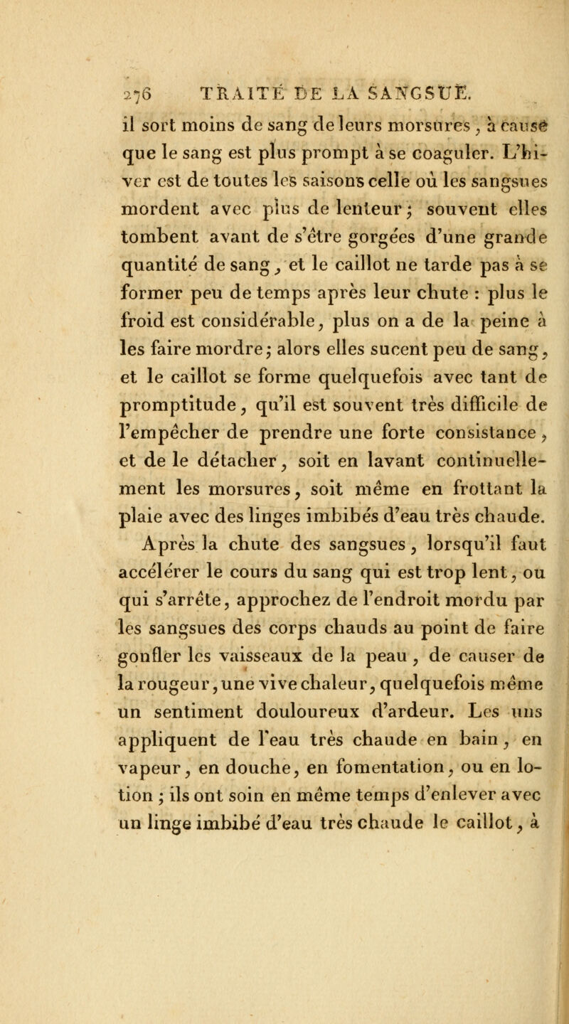 il sort moins de sang de leurs morsures \ a causé que le sang est plus prompt à se coaguler. L'hi- ver est de toutes les saisons celle où les sangsues mordent avec plus de lenteur ; souvent elles tombent avant de s'être gorgées d'une grande quantité de sang/et le caillot ne tarde pas à se former peu de temps après leur chute : plus le froid est considérable, plus on a de la peine à les faire mordre ; alors elles sucent peu de sang., et le caillot se forme quelquefois avec tant de promptitude, qu'il est souvent très difficile de l'empêcher de prendre une forte consistance > et de le détacher, soit en lavant continuelle- ment les morsures , soit même en frottant la plaie avec des linges imbibés d'eau très chaude. Après la chute des sangsues, lorsqu'il faut accélérer le cours du sang qui est trop lent, ou qui s'arrête, approchez de l'endroit mordu par les sangsues des corps chauds au point de faire gonfler les vaisseaux de la peau , de causer de la rougeur, une vive chaleur, quelquefois même un sentiment douloureux d'ardeur. Les uns appliquent de Teau très chaude en bain, en vapeur, en douche, en fomentation, ou en lo- tion ; ils ont soin en même temps d'enlever avec un linge imbibé d'eau très chaude le caillot, à