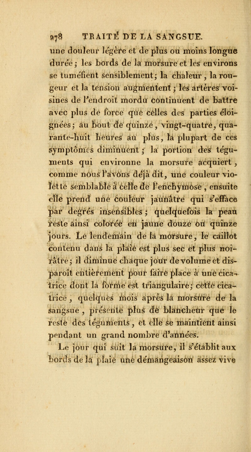 une douleur légère et de plus ou moins longue durée ; les bords de la morsure et les environs se tuméfient sensiblement ; la chaleur , la rou- geur et la tension augmentent ; les artères voi- sines de Fendroit mordu continuent de battre avec plus de force que celles des parties éloi- gnées; au Bout de quinze, vingt-quatre, qua- rante-huit heures au plus, la plupart de ces symptômes diminuent • la: portion des tégu- ments qui environne la morsure acquiert, comme nousl'aivons déjà dit, une couleur vio- lette semblable à celle de Penchymôse , ensuite elle prend une couleur jaunâtre qui s'efface par degrés insensibles ; quelquefois la peau reste ainsi colorée en jaune douze ou quinze jours. Le lendemain de la morsure, le caillot contenu dans la plaie est plus sec et plus noi- râtre; il diminue chaque jour de volume et dis- paraît entièrement pour faire place à une cica- trice dont la forme est triangulaire; cette cica- trice , quelques mois après la morsure dé la sangsue , présente plus de blàfrcheùr que le reste des téguments , et elle se maintient ainsi pendant un grand nombre d'années. Le jour qui suit la morsure, il s'établit aux bords de 3a plaie une démangeaison assez vive