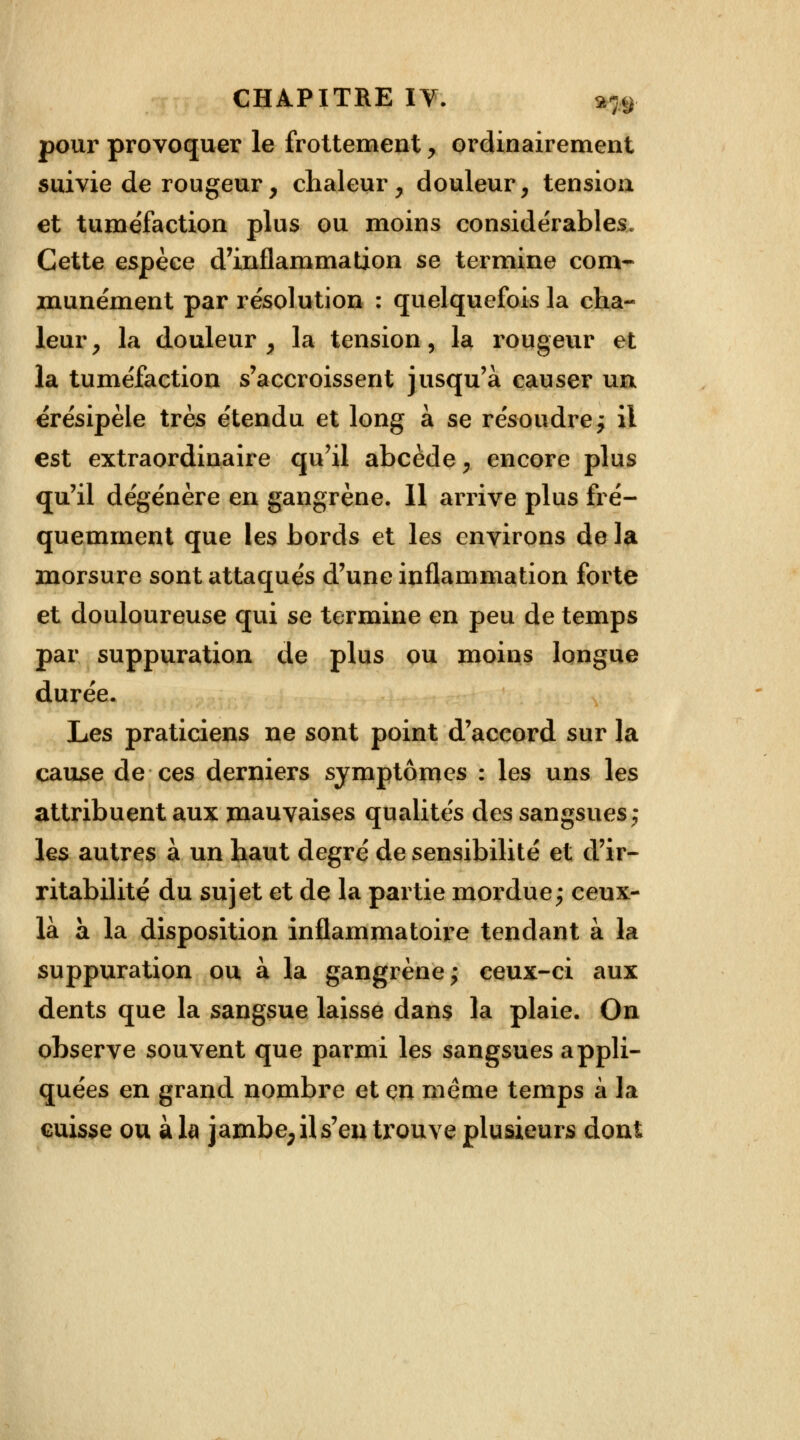 pour provoquer le frottement y ordinairement suivie de rougeur, chaleur, douleur, tensioa et tuméfaction plus ou moins considérables. Cette espèce d'inflammation se termine com- munément par résolution : quelquefois la cha- leur, la douleur, la tension, la rougeur et la tuméfaction s'accroissent jusqu'à causer un érésipèle très étendu et long à se résoudre; il est extraordinaire qu'il abcède, encore plus qu'il dégénère en gangrène. 11 arrive plus fré- quemment que les bords et les environs de la morsure sont attaqués d'une inflammation forte et douloureuse qui se termine en peu de temps par suppuration de plus ou moins longue durée. Les praticiens ne sont point d'accord sur la cause de ces derniers symptômes : les uns les attribuent aux mauvaises qualités des sangsues ; les autres à un haut degré de sensibilité et d'ir- ritabilité du sujet et de la partie mordue; ceux- là à la disposition inflammatoire tendant à la suppuration ou à la gangrène; ceux-ci aux dents que la sangsue laisse dans la plaie. On observe souvent que parmi les sangsues appli- quées en grand nombre et çn même temps à la cuisse ou à la jambe; il s'en trouve plusieurs dont