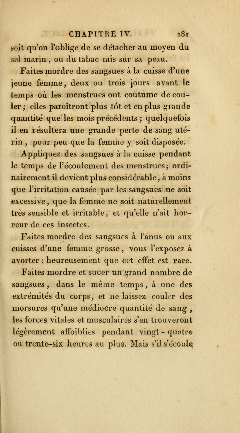 soit qu'on l'oblige de se détacher au moyen du sel marin, ou du tabac mis sur sa peau. Faites mordre des sangsues à la cuisse d'une jeune femme , deux ou trois jours avant le temps où les menstrues ont coutume de cou- ler; elles paroîtront plus tôt et en plus grande quantité que les mois précédents -p quelquefois il en résultera une grande perte de sang uté- rin , pour peu que la femme y soit disposée. Appliquez des sangsues à la cuisse pendant le temps de l'écoulement des menstrues ; ordi- nairement il devient plus considérable, à moins que l'irritation causée par les sangsues ne soit excessive, que la femme ne soit naturellement très sensible et irritable, et qu'elle n'ait hor- reur de ces insectes. Faites mordre des sangsues à l'anus ou aux cuisses d'une femme grosse, vous l'exposez à avorter : heureusement que cet effet est rare» Faites mordre et sucer un grand nombre de sangsues, dans le même temps, à une des extrémités du corps, et ne laissez couler des morsures qu'une médiocre quantité de sang , les forces vitales et musculaires s'en trouveront légèrement affaiblies pendant vingt - quatre ou trente-six heures au plus. Mais s'ils'écoukt