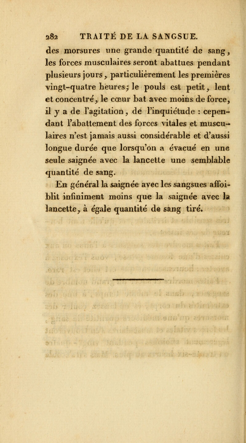 des morsures une grande quantité de sang, les forces musculaires seront abattues pendant plusieurs jours, particulièrement les premières vingt-quatre heures; le pouls est petit, lent et concentré, le cœur bat avec moins de force, il y a de l'agitation, de l'inquiétude : cepen- dant Tabattement des forces vitales et muscu- laires n'est jamais aussi considérable et d'aussi longue durée que lorsqu'on a évacué en une seule saignée avec la lancette une semblable quantité de sang. En général la saignée avec les sangsues affai- blit infiniment moins que la saignée avec la lancette, à égale quantité de sang tiré.