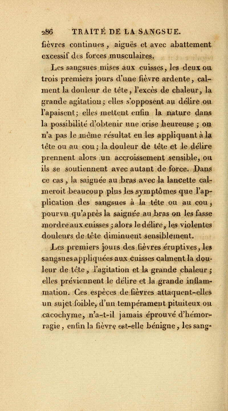 fièvres continues , aiguës et avec abattement excessif des forces musculaires. Les sangsues mises aux cuisses, les deux ou trois premiers jours d'une fièvre ardente , cal- ment la douleur de tête, l'excès de chaleur, la grande agitation; elles s'opposent au délire ou l'apaisent; elles mettent enfin la nature dans la possibilité d'obtenir une crise heureuse ; on n'a pas le même résultat en les appliquant à la tête ou au cou; la douleur de tête et le délire prennent alors un accroissement sensible, ou ils se soutiennent avec autant de force. Dans ce cas, la saignée au bras avec la lancette cal- meroit beaucoup plus les symptômes que l'ap- plication des sangsues à la tête ou au cou, pourvu qu'après la saignée au bras on les fasse mordre aux cuisses ; alors le délire, les violentes douleurs de tête diminuent sensibletnenté Les premiers jours des fièvres éruptives, les sangsues appliquées aux cuisses calment la dou- leur de tête , l'agitation et la grande chaleur ; elles préviennent le délire et la grande inflam- mation. Ces espèces de fièvres attaquent-elles un sujet foible, d'un tempérament pituiteux ou cacochyme, n'a-t-ii jamais éprouvé d'hémor- ragie , enfin la fièvrç est-elle bénigne, les sang*