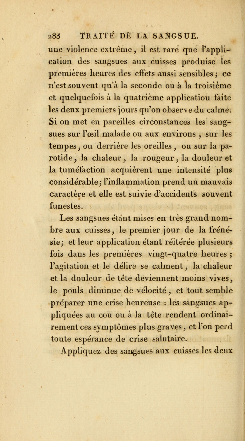 une violence extrême, il est rare que l'appli- cation des sangsues aux cuisses produise les premières heures des effets aussi sensibles ; ce n'est souvent qu'à la seconde ou à la troisième et quelquefois à la quatrième applicatiou faite les deux premiers jours qu'on observe du calme. Si on met en pareilles circonstances les sang- sues sur l'œil malade ou aux environs , sur les tempes ; ou derrière les oreilles y ou sur la pa- rotide y la chaleur y la rougeur ? la douleur et la tuméfaction acquièrent une intensité plus considérable; l'inflammation prend un mauvais caractère et elle est suivie d'accidents souvent funestes. Les sangsues étant mises en très grand nom- bre aux cuisses, le premier jour de la fréné- sie; et leur application étant réitérée plusieurs fois dans les premières vingt-quatre heures ; l'agitation et le délire se calment, la chaleur et la douleur de tête deviennent moins vives, le pouls diminue de vélocité y et tout semble préparer une crise heureuse : les sangsues ap- pliquées au cou ou à la tête rendent ordinai- rement ces symptômes plus graves, et l'on perd toute espérance de crise salutaire. Appliquez des sangsues aux cuisses les deux