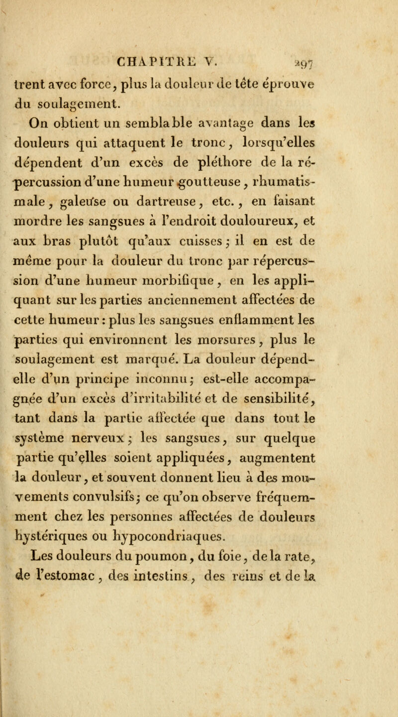 CHi^PITKE V. lu- irent avec force, plus la douleur de tête éprouve du soulagement. On obtient un semblable avantage dans les douleurs qui attaquent le tronc, lorsqu'elles dépendent d'un excès de pléthore de la ré- percussion d'une humeur goutteuse , rhumatis- male , galeufse ou dartreuse, etc., en faisant mordre les sangsues à l'endroit douloureux, et aux bras plutôt qu*aux cuisses j il en est de même pour la douleur du tronc par répercus- sion d'une humeur morbifique, en les appli- quant sur les parties anciennement affectées de cette humeur : plus les sangsues enflamment les parties qui environnent les morsures, plus le soulagement est marqué. La douleur dépend- elle d'un principe inconnu; est-elle accompa- gnée d'un excès d'irritabilité et de sensibilité, tant dans la partie affectée que dans tout le système nerveux; les sangsues, sur quelque partie qu'elles soient appliquées, augmentent la douleur, et souvent donnent lieu à des mou- vements convulsifs; ce qu'on observe fréquem- ment chez les personnes affectées de douleurs hystériques ou hypocondriaques. Les douleurs du poumon, du foie, de la rate, 4e l'estomac , des intestins, des reins et de la