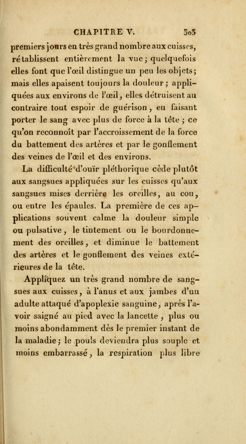 premiers jowrs en très grand nombre aux cuisses, rétablissent entièrement la vue j quelquefois elles font que l'œil distingue un peu les objets; mais elles apaisent toujours la douleur; appli- quées aux environs de l'œil, elles détruisent au contraire tout espoir de guérison, en faisant porter le sang avec plus de force à la tête ; ce qu'on reconnoît par l'accroissement de la force du battement des artères et par le gonflement des veines de l'œil et des environs. La difficulté d'ouïr pléthorique cède plutôt aux sangsues appliquées sur les cuisses qu'aux sangsues mises derrière les oreilles, au cou, ou entre les épaules. La première de ces ap- plications souvent calme la douleur simple ou pulsative, le tintement ou le bourdonne- ment des oreilles, et diminue le battement des artères et le gonflement des veines exté- rieures de la tête. Appliquez un très grand nombre de sang- sues aux cuisses, à l'anus et aux jambes d'un adulte attaqué d'apoplexie sanguine, après l'a- voir saigné au pied avec la lancette , plus ou moins abondamment dès le premier instant de la maladie; le pouls deviendra plus souple et moins embarrassé, la respiration plus libre