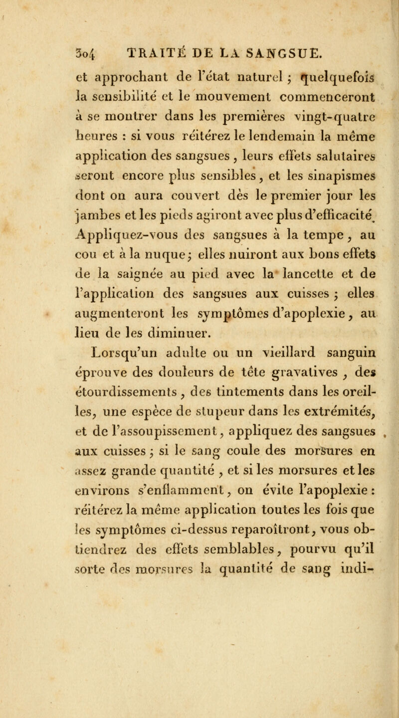 et approchant de l'état naturel ; quelquefois la sensibilité et le mouvement commenceront a se montrer dans les premières vingt-quatre heures : si vous réitérez le lendemain la même application des sangsues, leurs effets salutaires seront encore plus sensibles y et les sinapismes dont on aura couvert dès le premier jour les jambes et les pieds agiront avec plus d'efficacité^ Appliquez-vous des sangsues à la tempe ; au cou et à la nuque ; elles nuiront aux bons effets de la saignée au pied avec la lancette et de l'application des sangsues aux cuisses ; elles augmenteront les symptômes d'apoplexie, au lieu de les diminuer. Lorsqu'un adulte ou un vieillard sanguin éprouve des douleurs de tête gravatives , des étourclissemenis , des tintements dans les oreil- les, une espèce de stupeur dans les extrémités, et de l'assoupissement, appliquez des sangsues aux cuisses ; si le sang coule des morsures en assez grande quantité , et si les morsures et les environs s'enflamment ; on évite l'apoplexie : réitérez la même application toutes les fois que les symptômes ci-dessus reparoîtront, vous ob- tiendrez des effets semblables, pourvu qu'il sorte des morsures îa quantité de sang indi-