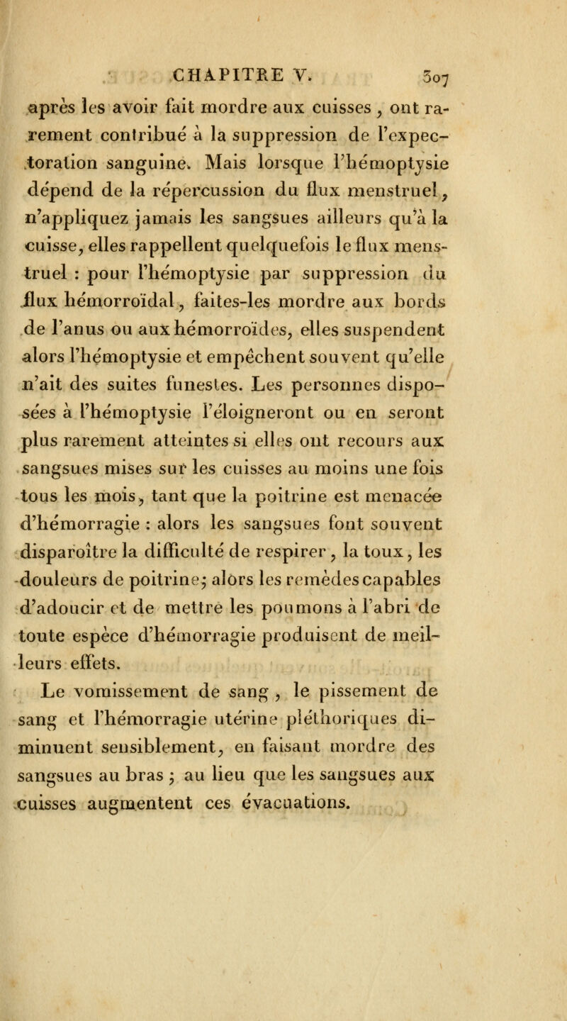 après les avoir fait mordre aux caisses , ont ra- rement contribué à la suppression de Fexpec- jtoration sanguine. Mais lorsque l'hémoptysie dépend de la répercussion du flux menstruel, n'appliquez jamais les sangsues ailleurs qu'à la cuisse, elles rappellent quelquefois le flux mens- truel : pour l'hémoptysie par suppression du flux hémorroïdal , faites-les mordre aux bords de l'anus ou aux hémorroïdes, elles suspendent alors l'hémoptysie et empêchent souvent qu'elle n'ait des suites funestes. Les personnes dispo- sées à l'hémoptysie F éloigneront ou en seront plus rarement atteintes si elles ont recours aux sangsues mises sur les cuisses au moins une fois tous les mois, tant que la poitrine est menacée d'hémorragie : alors les sangsues font souvent disparaître la difficulté de respirer , la toux, les douleurs de poitrine^ alors les remèdes capables d'adoucir et de mettre les poumons à l'abri de toute espèce d'hémorragie produisent de meil- leurs effets. Le vomissement de sang , le pissement de sang et l'hémorragie utérine pléthoriques di- minuent sensiblement, en faisant mordre des sangsues au bras ; au lieu que les sangsues aux: cuisses augmentent ces évacuations.