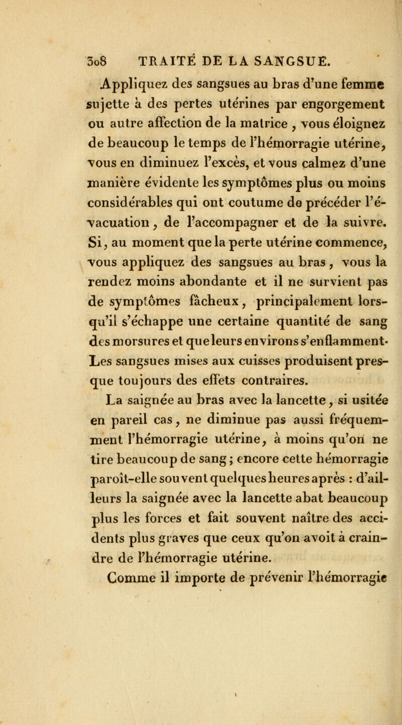 Appliquez des sangsues au bras d'une femme sujette à des pertes utérines par engorgement ou autre affection de la matrice , vous éloignez de beaucoup le temps de l'hémorragie utérine, *vous en diminuez l'excès, et vous calmez d'une manière évidente les symptômes plus ou moins considérables qui ont coutume de précéder l'é- vacuation y de l'accompagner et de la suivre. Si, au moment que la perte utérine commence, vous appliquez des sangsues au bras, vous la rendez moins abondante et il ne survient pas de symptômes fâcheux, principalement lors- qu'il s'échappe une certaine quantité de sang des morsures et que leurs environs s'enflamment- Les sangsues mises aux cuisses produisent pres- que toujours des effets contraires. La saignée au bras avec la lancette, si usitée en pareil cas, ne diminue pas aussi fréquem- ment l'hémorragie utérine, à moins qu'on ne tire beaucoup de sang; encore cette hémorragie paroît-elle souvent quelques heures après : d'ail- leurs la saignée avec la lancette abat beaucoup plus les forces et fait souvent naître des acci- dents plus graves que ceux qu'on avoit à crain- dre de l'hémorragie utérine. Comme il importe de prévenir l'hémorragie