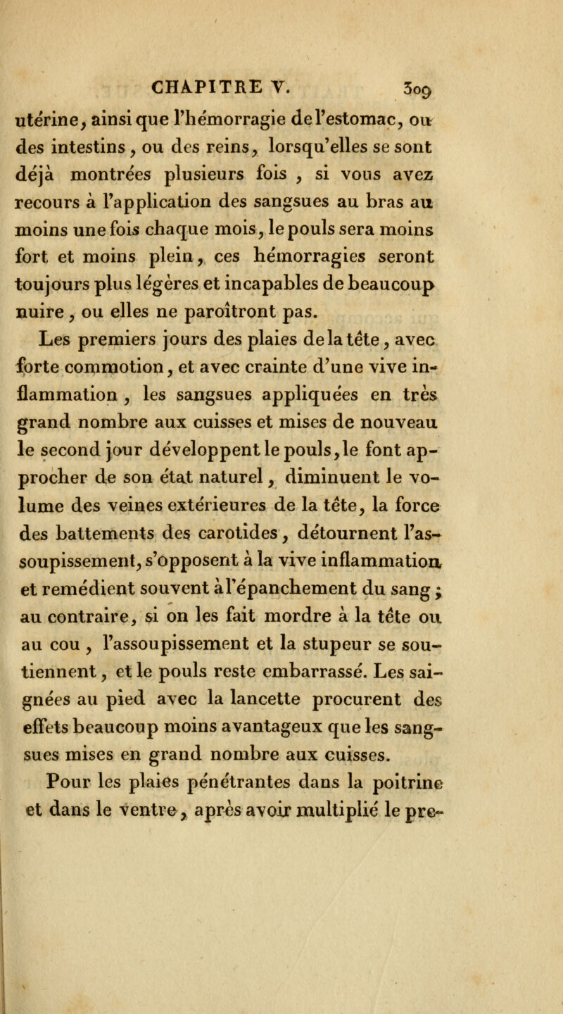 utérine, ainsi que l'hémorragie de l'estomac, ou des intestins , ou des reins , lorsqu'elles se sont déjà montrées plusieurs fois , si vous avez recours a l'application des sangsues au bras au moins une fois chaque mois, le pouls sera moins fort et moins plein, ces hémorragies seront toujours plus légères et incapables de beaucoup nuire, ou elles ne paroîtront pas. Les premiers jours des plaies delà tête, avec forte commotion, et avec crainte d'une vive in- flammation , les sangsues appliquées en très grand nombre aux cuisses et mises de nouveau le second jour développent le pouls,le font ap- procher de son état naturel, diminuent le vo- lume des veines extérieures de la tête, la force des battements des carotides, détournent l'as- soupissement, s'opposent à la vive inflammation, et remédient souvent àTépanchement du sang ; au contraire, si on les fait mordre à la tête ou au cou , l'assoupissement et la stupeur se sou- tiennent , et le pouls reste embarrassé. Les sai- gnées au pied avec la lancette procurent des effets beaucoup moins avantageux que les sang- sues mises en grand nombre aux cuisses. Pour les plaies pénétrantes dans la poitrine et dans le ventre, après avoir multiplié le pre~