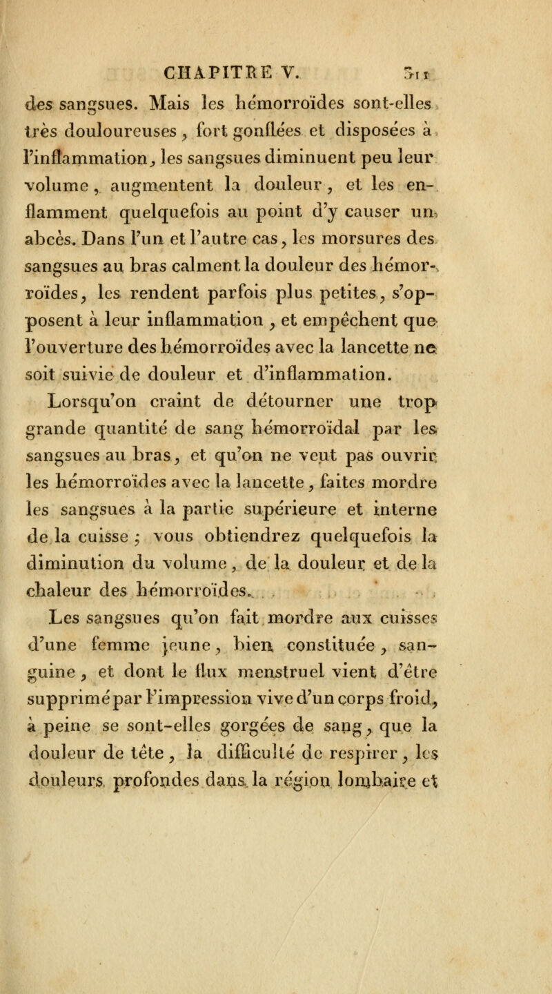 des sangsues. Mais les hémorroïdes sont-elles très douloureuses , fort gonflées et disposées à l'inflammation ^ les sangsues diminuent peu leur volume, augmentent la douleur, et les en- flamment quelquefois au point d'y causer un, abcès. Dans l'un et l'autre cas, les morsures des sangsues au bras calment la douleur des hémor- roïdes , les rendent parfois plus petites, s'op- posent à leur inflammation , et empêchent que l'ouverture des hémorroïdes avec la lancette ne soit suivie de douleur et d'inflammation. Lorsqu'on craint de détourner une trop grande quantité de sang hémorroïdal par les sangsues au bras, et qu'on ne veut pas ouvrir les hémorroïdes avec la lancette, faites mordre les sangsues à la partie supérieure et interne de la cuisse ; vous obtiendrez quelquefois la diminution du volume y de la douleur et de la chaleur des hémorroïdes. . Les sangsues qu'on fait mordre aux cuisses d'une femme jeune, bien, constituée y san- guine , et dont le flux menstruel vient d'être supprimé par l'impression vive d'un corps froid, à peine se sont-elles gorgées de sang, que la douleur de tête , la difficulté de respirer, les douleurs, profojades dams la région lombaire et
