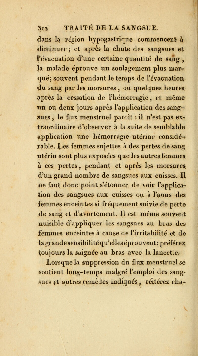 dans la région hypogastrique commencent k diminuer ; et après la chute des sangsues et l'évacuation d'une certaine quantité de sang % la malade éprouve un soulagement plus mar- qué^ souvent pendant le temps de l'évacuation du sang par les morsures y ou quelques heures après la cessation de l'hémorragie, et même un ou deux jours après l'application des sang- sues y le flux menstruel paroît : il n'est pas ex- traordinaire d'observer à la suite de semblable application une hémorragie utérine considé- rable. Les femmes sujettes à des pertes de sang utérin sont plus exposées que les autres femmes a ces pertes, pendant et après les morsures d'un grand nombre de sangsues aux cuisses. Il ne faut donc point s'étonner de voir l'applica- tion des sangsues aux cuisses ou à l'anus des femmes enceintes si fréquement suivie de perte de sang et d'avortement. Il est même souvent nuisible d'appliquer les sangsues au bras des femmes enceintes à cause de l'irritabilité et de la grande sensibilité qu'elles éprouvent : préférez toujours la saignée au bras avec la lancette* Lorsque la suppression du flux menstruel se soutient long-temps malgré l'emploi des sang- sues-et autres remèdes indiqués, réitérez cha- V