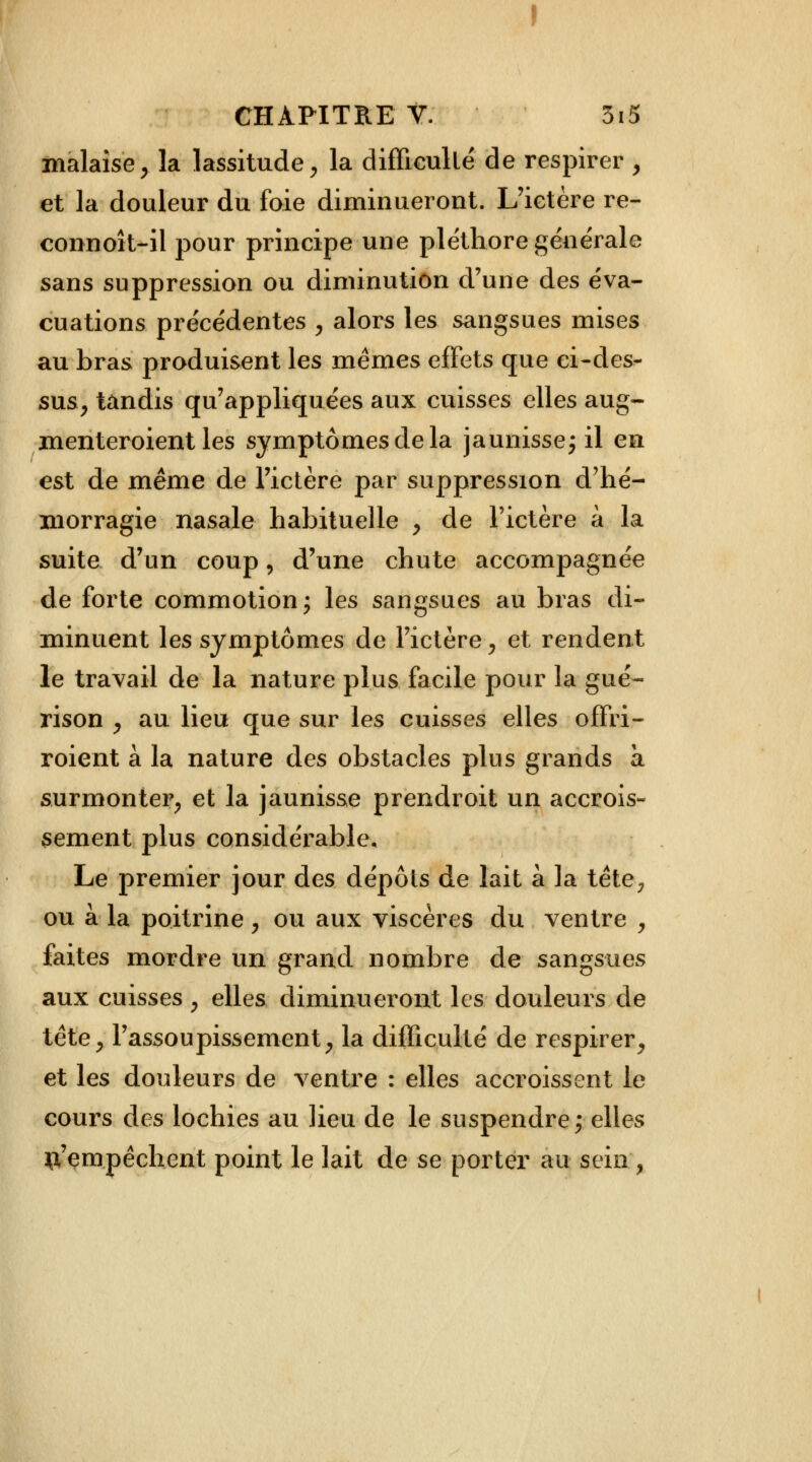 malaise, la lassitude, la difficulté de respirer , et la douleur du foie diminueront. L'ictère re- connoît-il pour principe une pléthore générale sans suppression ou diminution d'une des éva- cuations précédentes , alors les sangsues mises au bras produisent les mêmes effets que ci-des- sus, tandis qu'appliquées aux cuisses elles aug- menteroient les symptômes de la jaunisse; il en est de même de l'ictère par suppression d'hé- morragie nasale habituelle , de l'ictère à la suite d'un coup, d'une chute accompagnée de forte commotion; les sangsues au bras di- minuent les symptômes de l'ictère, et rendent le travail de la nature plus facile pour la gué- rison , au lieu que sur les cuisses elles offri- roient à la nature des obstacles plus grands à surmonter, et la jaunisse prendroit un accrois- sement plus considérable. Le premier jour des dépôts de lait à la tête, ou à la poitrine, ou aux viscères du ventre , faites mordre un grand nombre de sangsues aux cuisses , elles diminueront les douleurs de tête, l'assoupissement, la difficulté de respirer, et les douleurs de ventre : elles accroissent le cours des lochies au lieu de le suspendre } elles tt'çmpêcheut point le lait de se porter au sein ,