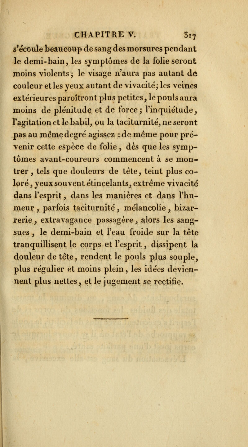 s'écoule beaucoup de sang des morsures pendant le demi-bain, les symptômes de la folie seront moins violents ; le visage n'aura pas autant dé couleur et les yeux autant de vivacité'; les veines extérieures paroîtront plus petites, le pouls aura moins de plénitude et de force ; l'inquiétude, l'agitation et le babil, ou la taciturnité, ne seront pas au même degré agissez : de même pour pré- venir cette espèce de folie, dès que les symp- tômes avant-coureurs commencent à se mon- trer , tels que douleurs de tête, teint plus co- loré , yeux souvent étincelants, extrême vivacité dans l'esprit, dans les manières et dans l'hu- meur , parfois taciturnité, mélancolie , bizar- rerie, extravagance passagère, alors les sang- sues , le demi-bain et l'eau froide sur la tête tranquillisent le corps et l'esprit, dissipent la douleur de tête, rendent le pouls plus souple, plus régulier et moins plein, les idées devien- nent plus nettes, et le jugement se rectifie.