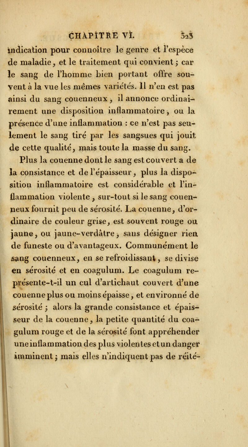 indication pour connoître le genre et l'espèce de maladie, et le traitement qui convient ; car le sang de l'homme bien portant offre sou- vent à la vue les mêmes variétés. 11 n'en est pas ainsi du sang couenneux , il annonce ordinai- rement une disposition inflammatoire , ou la présence d'une inflammation : ce n'est pas seu- lement le sang tiré par les sangsues qui jouit de cette qualité, mais toute la masse du sang. Plus la couenne dont le sang est couvert a de la consistance et de l'épaisseur, plus la dispo- sition inflammatoire est considérable et l'in- flammation violente , sur-tout si le sang couen- neux fournit peu de sérosité. La couenne, d'or- dinaire de couleur grise, est souvent rouge ou jaune, ou jaune-verdâtre, sans désigner rien de funeste ou d'avantageux. Communément le sang couenneux, en se refroidissant, se divise en sérosité et en coagulum. Le coagulum re- présente-t-il un cul d'artichaut couvert d'une couenne plus ou moins épaisse, et environné de sérosité ; alors la grande consistance et épais- seur de la couenne, la petite quantité du coa- gulum rouge et de la sérosité font appréhender une inflammation des plus violentes et un danger imminent j mais elles n'indiquent pas de réité-