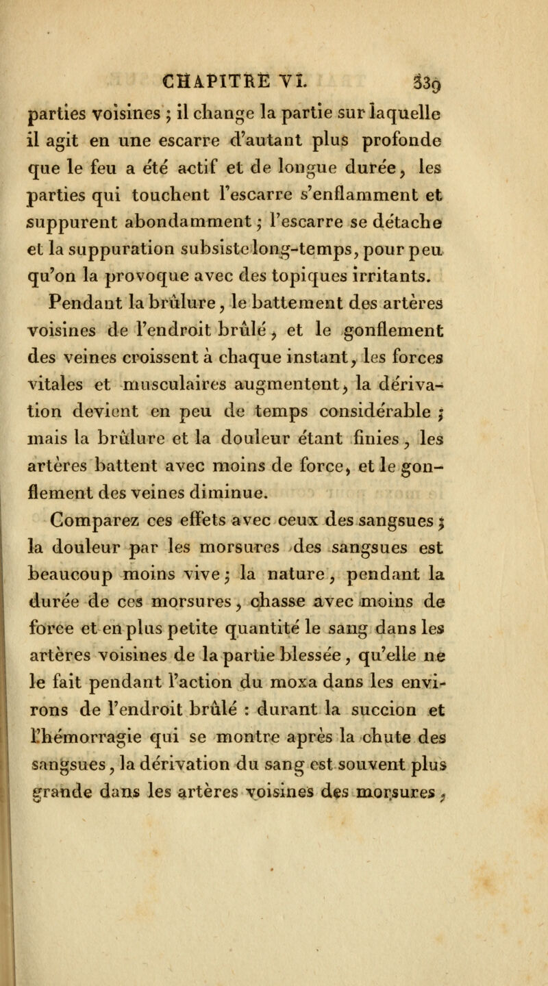 parties voisines ; il change la partie sur laquelle il agit en une escarre d'autant plus profonde que le feu a été actif et de longue durée, les parties qui touchent l'escarre s'enflamment et suppurent abondamment; l'escarre se détache et la suppuration subsiste long-temps, pour peu qu'on la provoque avec des topiques irritants. Pendant la brûlure, le battement des artères voisines de l'endroit brûlé i et le gonflement des veines croissent à chaque instant, les forces vitales et musculaires augmentent > la dériva- tion devient en peu de temps considérable j mais la brûlure et la douleur étant finies, les artères battent avec moins de force > et le gon- flement des veines diminue. Comparez ces effets avec ceux des sangsues j la douleur par les morsures des sangsues est beaucoup moins vive; la nature, pendant la durée de ces morsures, chasse avec moins de force et en plus petite quantité le sang dans les artères voisines de la partie blessée, qu'elle ne le fait pendant l'action du moxa dans les envi- rons de l'endroit brûlé : durant la succion et l'hémorragie qui se montre après la chute des sangsues, la dérivation du sang est souvent plus grande dans les artères voisines des raor.sures ,