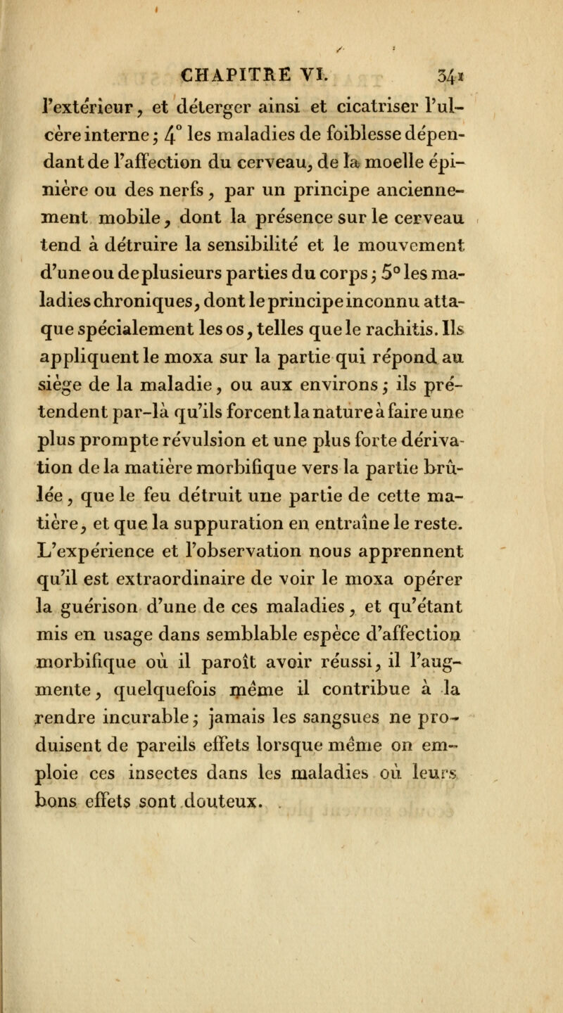 l'extérieur, et déterger ainsi et cicatriser l'ul- cère interne ; 4° les maladies de fôiblesse dépen- dant de l'affection du cerveau, de la moelle épi- nière ou des nerfs, par un principe ancienne- ment mobile , dont la présence sur le cerveau tend à détruire la sensibilité et le mouvement d'une ou de plusieurs parties du corps ; 5° les ma- ladies chroniques, dont le principe inconnu atta- que spécialement les os, telles que le rachitis. Ils appliquent le moxa sur la partie qui répond au siège de la maladie, ou aux environs ; ils pré- tendent par-là qu'ils forcent la nature à faire une plus prompte révulsion et une plus forte dériva- tion de la matière morbifique vers la partie brû- lée , que le feu détruit une partie de cette ma- tière, et que la suppuration en entraîne le reste. L'expérience et l'observation nous apprennent qu'il est extraordinaire de voir le moxa opérer la guérison d'une de ces maladies, et qu'étant mis en usage dans semblable espèce d'affection morbifique où il paroît avoir réussi, il l'aug- mente , quelquefois iyiéme il contribue à la rendre incurable; jamais les sangsues ne pro^ duisent de pareils effets lorsque même on em- ploie ces insectes dans les maladies où leurs bons effets sont douteux. .