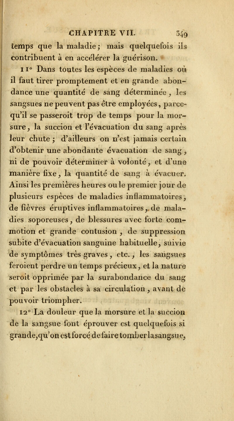 temps que la maladie; mais quelquefois ils contribuent à en accélérer la guérison. 11° Dans toutes les espèces de maladies où il faut tirer promptement et en grande abon- dance une quantité de sang déterminée, les sangsues ne peuvent pas être employées, parce- qu'il se passeroit trop de temps pour la mor- sure, la succion et l'évacuation du sang après leur chute ; d'ailleurs on n'est jamais certain d'obtenir une abondante évacuation de sang , ni de pouvoir déterminer à volonté , et d'une manière fixe, la quantité de sang à évacuer. Ainsi les premières heures ouïe premier jour de plusieurs espèces de maladies inflammatoires, de fièvres éruptives inflammatoires,.de mala- dies soporeuses, de blessures avec forte com- motion et grande contusion , de suppression subite d'évacuation sanguine habituelle, suivie de symptômes très graves , etc., les sangsues feroient perdre un temps précieux, et la nature seroit opprimée par la surabondance du sang et par les obstacles à sa circulation, avant de pouvoir triompher. 12° La douleur que la morsure et la succion de la sangsue font éprouver est quelquefois si grande,qu'on est forcé défaire tomber lasangsue,