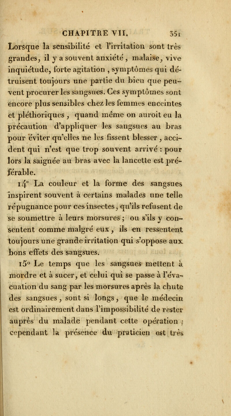 Lorsque la sensibilité et l'irritation sont très grandes, il y a souvent anxiété > malaise ; vive inquiétude, forte agitation , symptômes qui dé- truisent toujours une partie du bien que peu- vent procurer les sangsues. Ces symptômes sont encore plus sensibles chez les femmes enceintes et pléthoriques , quand même on auroit eu la précaution d'appliquer les sangsues au bras pour éviter qu'elles ne les fissent blesser, acci- dent qui n'est que trop souvent arrivé : pour lors la saignée au bras avec la lancette est pré- férable. i4° La couleur et la forme des sangsues inspirent souvent à certains malades une telle répugnance pour ces insectes, qu'ils refusent de se soumettre à leurs morsures ; ou s'ils y con- sentent comme malgré eux , ils en ressentent toujours une grande irritation qui s'oppose aux bons effets des sangsues. i5° Le temps que les sangsues mettent à mordre et à sucer, et celui qui se passe à l'éva- cuation du sang par les morsures après la chute des sangsues, sont si longs, que le médecin est ordinairement dans l'impossibilité de rester auprès du malade pendant cette opération j cependant la présence du praticien est très