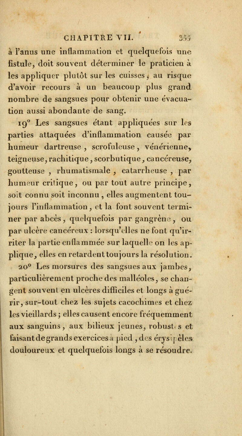 à l'anus une inflammation et quelquefois une fistule, doit souvent déterminer le praticien à les appliquer plutôt sur les cuisses ^ au risque d'avoir recours à un beaucoup plus grand nombre de sangsues pour obtenir une évacua- tion aussi abondante de sang. 190 Les sangsues étant appliquées sur les parties attaquées d'inflammation causée par humeur dartreuse , scrofuleuse , vénérienne^ teigneuse, rachitique, scorbutique, cancéreuse, goutteuse , rhumatismale , catarrheuse , par humeur critique, ou par tout autre principe, soit connu soit inconnu , elles augmentent tou- jours l'inflammation, et la font souvent termi- ner par abcès , quelquefois par gangrène , ou par ulcère cancéreux : lorsqu'elles ne font qu'ir- riter la partie enflammée sur laquelle on les ap- plique, elles en retardent toujours la résolution, 9,o° Les morsures des sangsues aux jambes, particulièrement proche des malléoles, se chan- gent souvent en ulcères difficiles et longs à gué- rir, sur-tout chez les sujets cacochimes et chez les vieillards ; elles causent encore fréquemment aux sanguins, aux bilieux jeunes, robustes et faisant de grands exercices à pied ,d* s érysrèles douloureux et quelquefois longs à se résoudre.