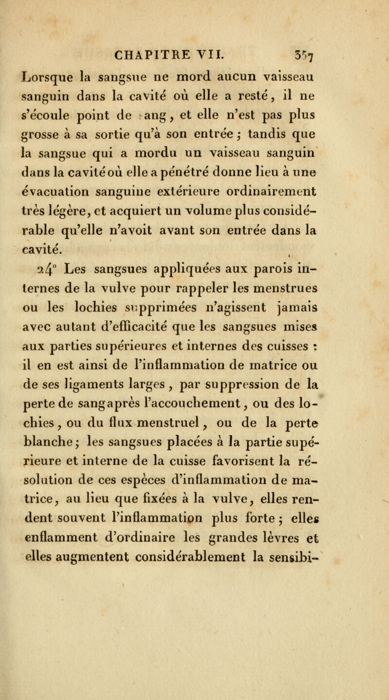 Lorsque la sangsue ne mord aucun vaisseau sanguin dans la cavité où elle a resté, il ne s'écoule point de ang, et elle n'est pas plus grosse à sa sortie qu'à son entrée ; tandis que la sangsue qui a mordu un vaisseau sanguin dans la cavité où elle a pénétré donne lieu à une évacuation sanguine extérieure ordinairement très légère, et acquiert un volume plus considé- rable qu'elle n'avoit avant son entrée dans la cavité. ► 14° Les sangsues appliquées aux parois in- ternes de la vulve pour rappeler les menstrues ou les lochies supprimées n'agissent jamais avec autant d'efficacité que les sangsues mises aux parties supérieures et internes des cuisses : il en est ainsi de l'inflammation de matrice ou de ses ligaments larges , par suppression de la perte de sangaprès l'accouchement, ou des lo- chies, ou du flux menstruel , ou de la perte blanche ; les sangsues placées à la partie supé- rieure et interne de la cuisse favorisent la ré- solution de ces espèces d'inflammation de ma- trice, au lieu que fixées à la vulve, elles ren- dent souvent l'inflammation plus forte ; elles enflamment d'ordinaire les grandes lèvres et elles augmentent considérablement la senfribi-