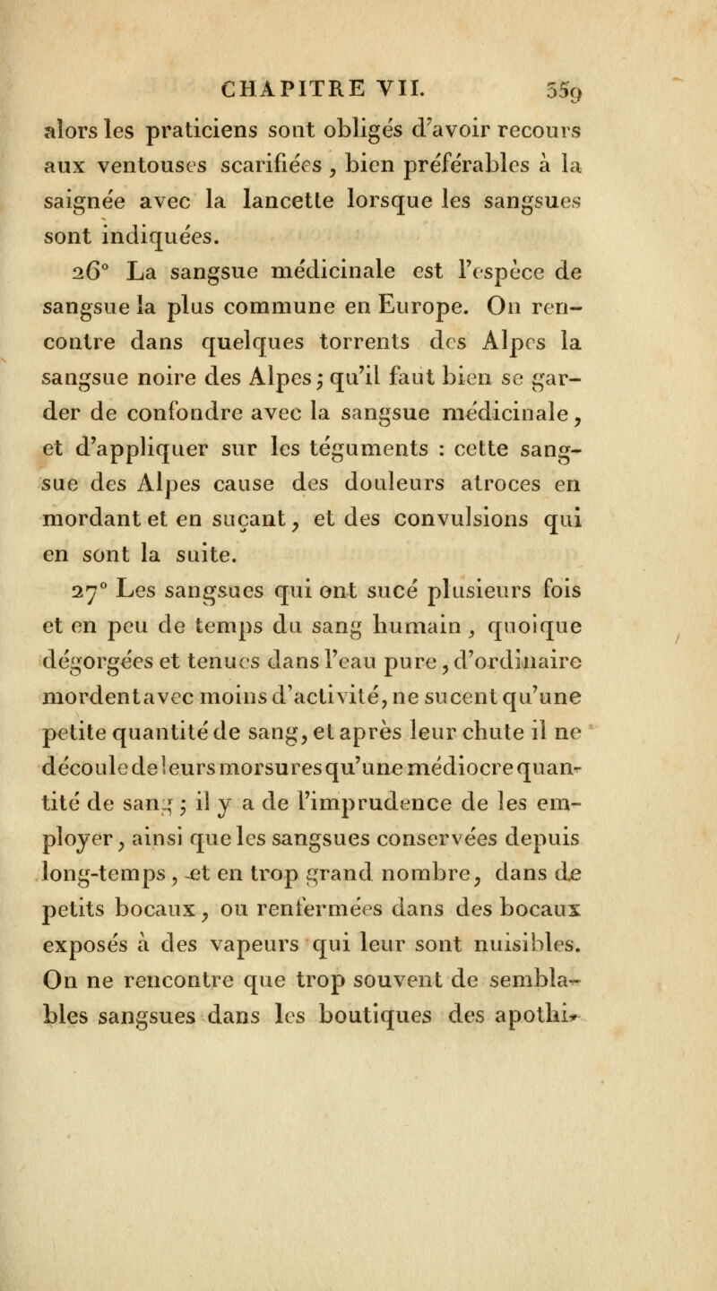 alors les praticiens sont obligés d'avoir recours aux ventouses scarifiées , bien préférables à la saignée avec la lancette lorsque les sangsues sont indiquées. 2.6° La sangsue médicinale est l'espèce de sangsue la plus commune en Europe. On ren- contre dans quelques torrents des Alpes la sangsue noire des Alpes ; qu'il faut bien se gar- der de confondre avec la sangsue médicinale, et d'appliquer sur les téguments : cette sang- sue des Alpes cause des douleurs atroces en mordant et en suçant y et des convulsions qui en sont la suite. 270 Les sangsues qui ont sucé plusieurs fois et en peu de temps du sang humain , quoique dégorgées et tenues dans l'eau pure , d'ordinaire mordentavec moins d'activité, ne sucent qu'une petite quantité de sang, et après leur chute il ne découle de 1 eurs morsures qu'une médiocre quan- tité de san;,r ; il y a de L'imprudence de les em- ployer y ainsi que les sangsues conservées depuis long-temps y -et en trop grand nombre ; dans de petits bocaux y ou renfermées dans des bocaux exposés a des vapeurs qui leur sont nuisibles. On ne rencontre que trop souvent de sembla-^ blés sangsues dans les boutiques des apothi^