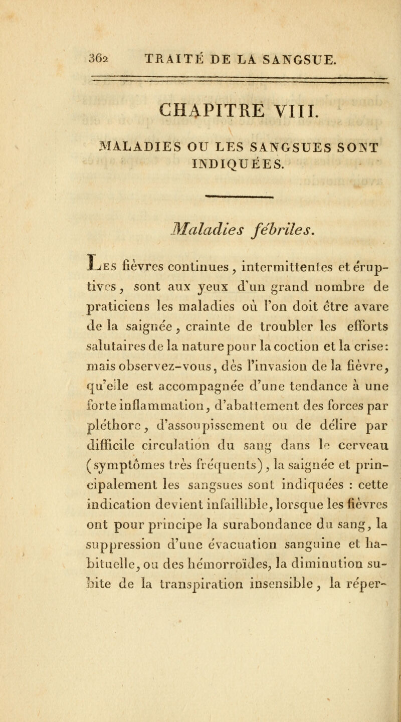 CHAPITRE VIIL MALADIES OU LES SANGSUES SONT INDIQUÉES. Maladies fébriles. Ljes fièvres continues, intermittentes etérup- tivcs , sont aux yeux d'un grand nombre de praticiens les maladies où Ton doit être avare de la saignée, crainte de troubler les efforts salutaires de la nature pour lacoction et la crise: mais observez-vous, dès l'invasion de la fièvre, qu'elle est accompagnée d'une tendance à une forte inflammation, d'abattement des forces par pléthore, d'assoupissement ou de délire par difficile circulation du sang dans le cerveau (symptômes très fréquents) , la saignée et prin- cipalement les sangsues sont indiquées : cette indication devient infaillible, lorsque les fièvres ont pour principe la surabondance du sang, la suppression d'une évacuation sanguine et ha- bituelle, ou des hémorroïdes, la diminution su- bite de la transpiration insensible, la réper-