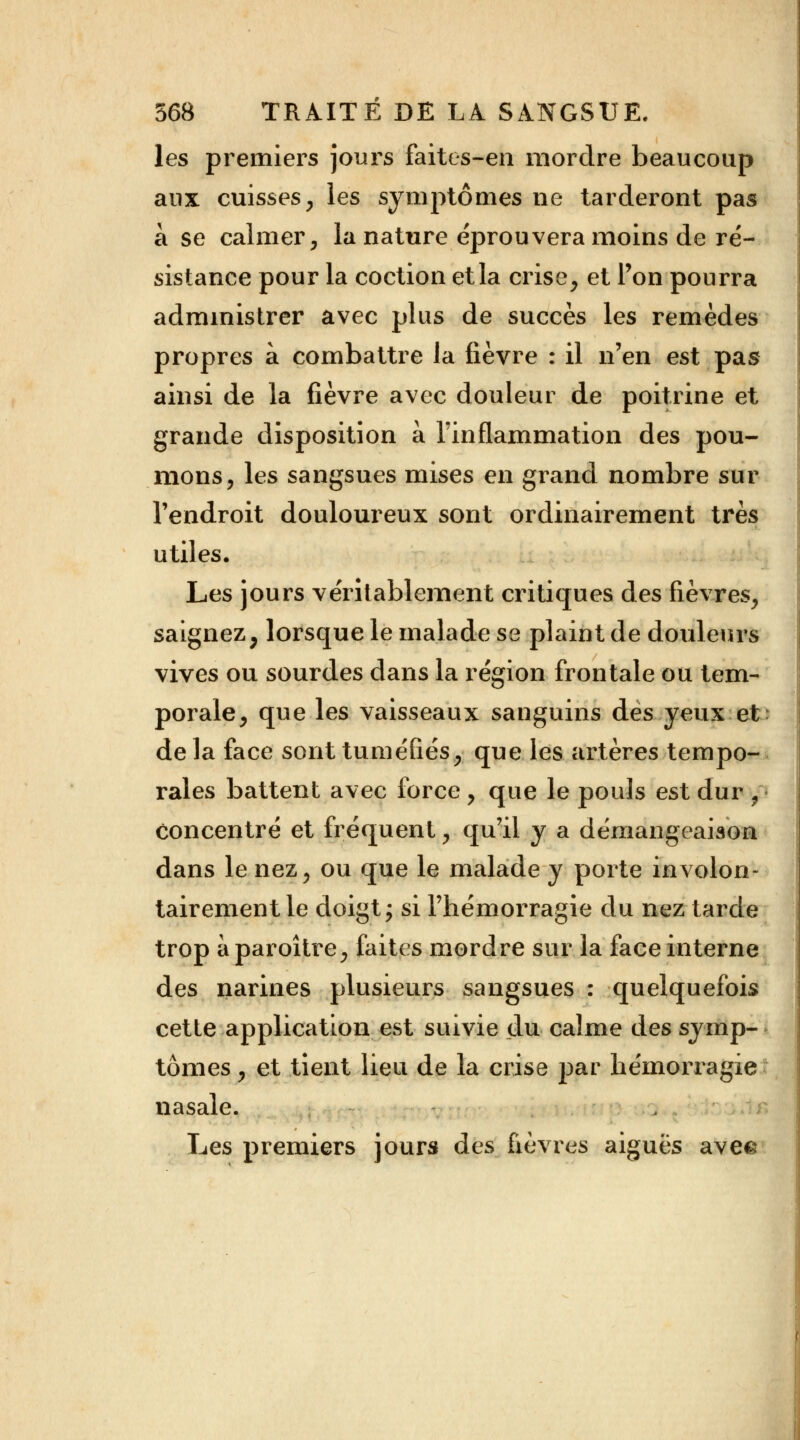 les premiers jours faites-en mordre beaucoup aux cuisses, les symptômes ne tarderont pas à se calmer, la nature éprouvera moins de ré- sistance pour la coction etla crise, et l'on pourra administrer avec plus de succès les remèdes propres à combattre la fièvre : il n'en est pas ainsi de la fièvre avec douleur de poitrine et grande disposition à l'inflammation des pou- mons, les sangsues mises en grand nombre sur l'endroit douloureux sont ordinairement très utiles. Les jours véritablement critiques des fièvres, saignez, lorsque le malade se plaint de douleurs vives ou sourdes dans la région frontale ou tem- porale, que les vaisseaux sanguins des yeux et de la face sont tuméfiés, que les artères tempo- rales battent avec force , que le pouls est dur , concentré et fréquent, qu'il y a démangeaison dans le nez, ou que le malade y porte involon- tairement le doigt ; si l'hémorragie du nez tarde trop àparoître, faites mordre sur la face interne des narines plusieurs sangsues : quelquefois cette application est suivie du calme des symp- tômes , et tient lieu de la crise par hémorragie nasale. Les premiers jours des fièvres aiguës ave&