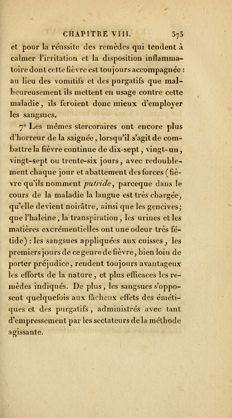 et pour la réussite des remèdes qui tendent à calmer l'irritation et la disposition inflamma- toire dont cette fièvre est toujours accompagnée : au lieu des vomitifs et des purgatifs que mal- heureusement ils mettent en usage contre cette maladie, ils feroient donc mieux d'employer les sangsues. 70 Les mêmes stercoraires ont encore plus d'horreur de la saignée, lorsqu'il s'agit de com- battre la fièvre continue de dix-sept, vingt-un, vingt-sept ou trente-six jours, avec redouble- ment chaque jour et abattement des forces (fiè- vre qu'ils nomment putride, parceque dans le cours de la maladie la langue est très chargée, qu'elle devient noirâtre, ainsi que les gencives ; que l'haleine , la transpiration, les urines et les matières excrémentielles ont une odeur très fé- tide) : les sangsues appliquées aux cuisses , les premiers jours de ce genre de fièvre, bien loin de porter préjudice, rendent toujours avantageux les efforts de la nature, et plus efficaces les re- mèdes indiqués. De plus, les sangsues s'oppo- sent quelquefois aux fâcheux efFets des éméti- ques et des purgatifs , administrés avec tant d'empressement par les sectateurs delà méthode agissante.