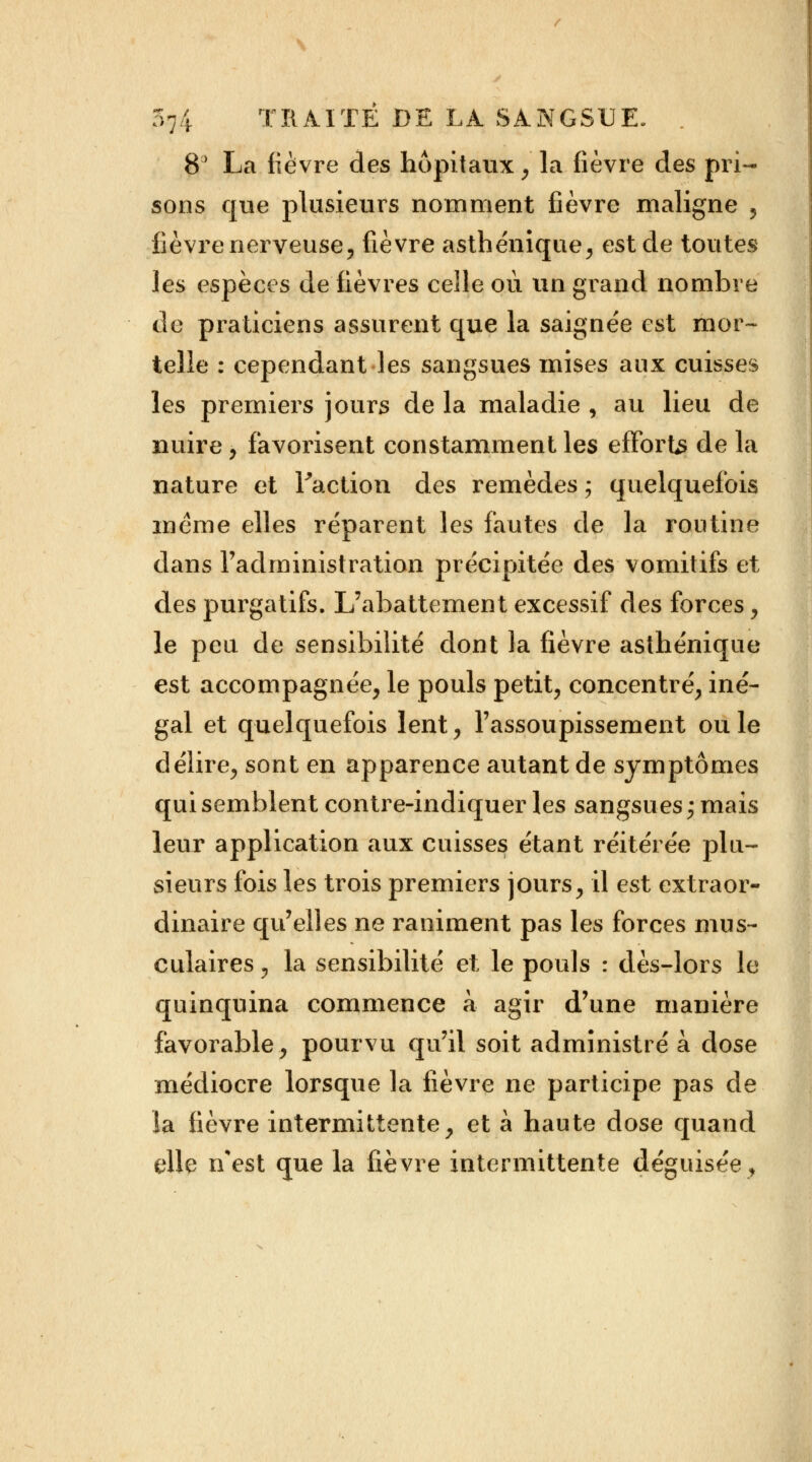 8° La fièvre des hôpitaux , la fièvre des pri- sons que plusieurs nomment fièvre maligne , fièvre nerveuse, fièvre asthénique, est de toutes les espèces de fièvres celle où un grand nombre de praticiens assurent que la saignée est mor- telle : cependant les sangsues mises aux cuisses les premiers jours de la maladie , au lieu de nuire, favorisent constamment les efforts de la nature et Faction des remèdes ; quelquefois même elles réparent les fautes de la routine dans l'administration précipitée des vomitifs et des purgatifs. L'abattement excessif des forces, le peu de sensibilité dont la fièvre asthénique est accompagnée, le pouls petit, concentré, iné- gal et quelquefois lent, l'assoupissement ouïe délire, sont en apparence autant de symptômes qui semblent contre-indiquer les sangsues ; mais leur application aux cuisses étant réitérée plu- sieurs fois les trois premiers jours, il est extraor- dinaire qu'elles ne raniment pas les forces mus- culaires , la sensibilité et le pouls : dès-lors le quinquina commence à agir d'une manière favorable, pourvu qu'il soit administré à dose médiocre lorsque la fièvre ne participe pas de îa fièvre intermittente, et à haute dose quand elle n'est que la fièvre intermittente déguisée,