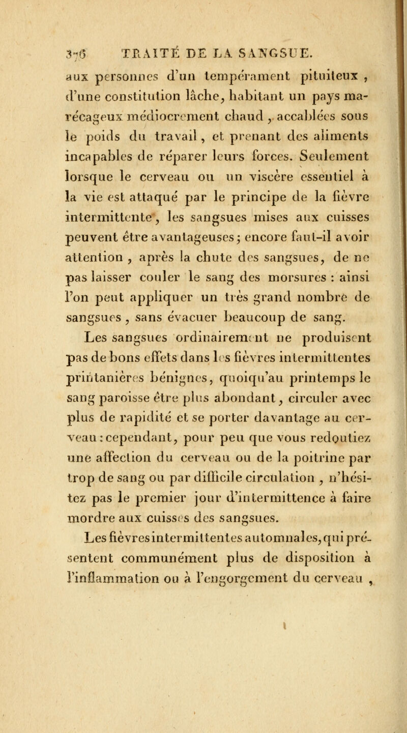 aux personnes d'en tempérament pituiteux , (l'une constitution lâche, habitant un pays ma- récageux médiocrement chaud , accablées sous le poids du travail , et prenant des aliments incapables de réparer leurs forces. Seulement lorsque le cerveau ou un viscère essentiel à la vie est attaqué par le principe de la fièvre intermittente, les sangsues mises aux cuisses peuvent être avantageuses; encore faut-il avoir attention , après la chute des sangsues, de ne pas laisser couler le sang des morsures : ainsi Ton peut appliquer un très grand nombre de sangsues , sans évacuer beaucoup de sang. Les sangsues ordinairement ne produisent pas de bons effets dans les fièvres intermittentes priri tanières bénignes, quoiqu'au printemps le sang paroisse être plus abondant, circuler avec plus de rapidité et se porter davantage au cer- veau: cependant, pour peu que vous redoutiez une affection du cerveau ou de la poitrine par trop de sang ou par difficile circulation , n'hési- tez pas le premier jour d'intermittence à faire mordre aux cuisses des sangsues. Les fièvres intermittentes automnales, qui pré- sentent communément plus de disposition à l'inflammation ou à l'engorgement du cerveau ,