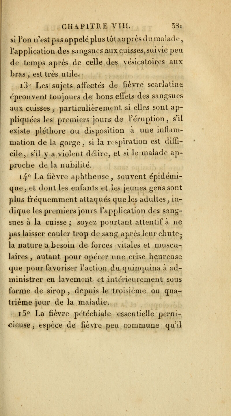 si l'on n'est pas appelé plus loi auprès clli malade, l'application des sangsues aux cuisses,suivie peu de temps après de celle des vésicatoires aux bras , est très utile. i3° Les sujets affectés de fièvre scarlatine éprouvent toujours de bons effets des sangsues aux cuisses , particulièrement si elles sont ap- pliquées les premiers jours de l'éruption, s'il existe pléthore ou disposition à une inflam- mation de la gorge, si la respiration est diffi- cile, s'il y a violent délire, et si le malade ap- proche de la nubililé. i4° La fièvre aphtheuse, souvent épidémi- que, et dont les enfants et les jeunes gens sont plus fréquemment attaqués que les adultes, in- dique les premiers jours l'application des sang- sues à la cuisse ; soyez pourtant attentif à ne pas laisser couler trop de sang après leur chute. la nature a besoin de forces vitales et muscu- laires , autant pour opérer une crise heureuse que pour favoriser l'action du quinquina à ad- ministrer en lavement et intérieurement sous forme de sirop, depuis le troisième ou qua- trième jour de la maladie. i5° La fièvre pétéchiaie essentielle perni- cieuse, espèce de fièvre peu commune qu'il