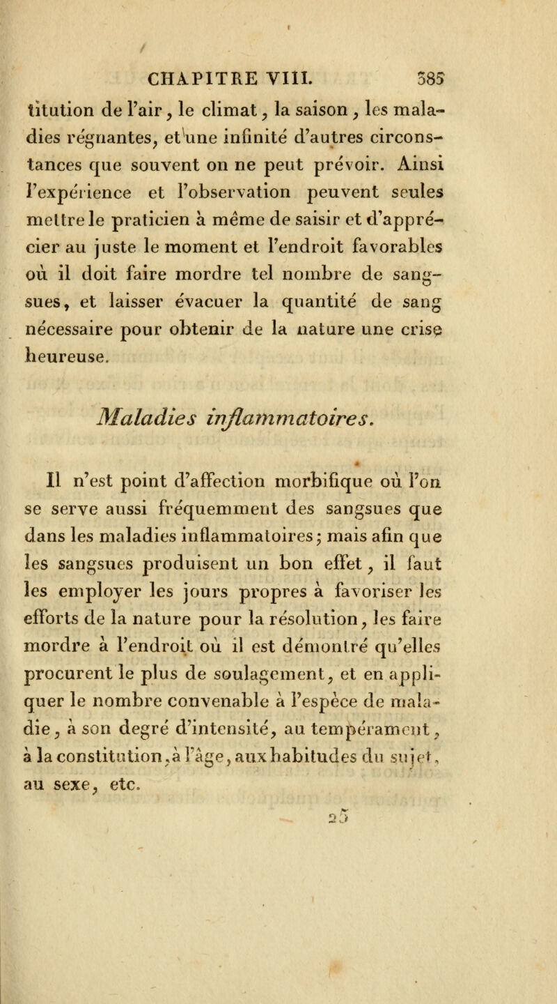 tîtution de l'air, le climat, la saison , les mala- dies régnantes, etune infinité d'autres circons- tances que souvent on ne peut prévoir. Ainsi l'expérience et l'observation peuvent seules mettre le praticien à même de saisir et d'appré- cier au juste le moment et l'endroit favorables ou il doit faire mordre tel nombre de sang- sues y et laisser évacuer la quantité de sang nécessaire pour obtenir de la nature une crise heureuse. Maladies inflammatoires. Il n'est point d'affection morbifique où l'on se serve aussi fréquemment des sangsues que dans les maladies inflammatoires; mais afin que les sangsues produisent un bon effet , il faut les employer les jours propres à favoriser les efforts de la nature pour la résolution, les faire mordre à l'endroit où il est démontré qu'elles procurent le plus de soulagement, et en appli- quer le nombre convenable à l'espèce de mala- die, à son degré d'intensité, au tempérament, à la constitution^ 1 âge, aux habitudes du sujet, au sexe, etc. .*■- 23