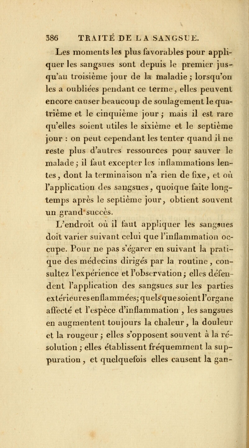 Les moments les plus favorables pour appli- quer les sangsues sont depuis le premier jus- qu'au troisième jour de la maladie; lorsqu'on les a oubliées pendant ce terme, elles peuvent encore causer beaucoup de soulagement le qua- trième et le cinquième jour; mais il est rare qu'elles soient utiles le sixième et le septième jour : on peut cependant les tenter quand il ne reste plus d'autres ressources pour sauver le malade; il faut excepter les inflammations len- tes, dont la terminaison n'a rien de fixe, et où l'application des sangsues, quoique faite long- temps après le septième jour, obtient souvent un grand*succès. 1/endroit où il faut appliquer les sangsues doit varier suivant celui que l'inflammation oc- cupe. Pour ne pas s'égarer en suivant la prati- que des médecins dirigés par la routine, con- sultez l'expérience et l'observation ; elles défen- dent l'application des sangsues sur les parties extérieu res enflammées; quels que soient l'organe affecté et l'espèce d'inflammation , les sangsues en augmentent toujours la chaleur, la douleur et la rougeur ; elles s'opposent souvent à la ré- solution ; elles établissent fréquemment la sup- puration , et quelquefois elles causent la gan-