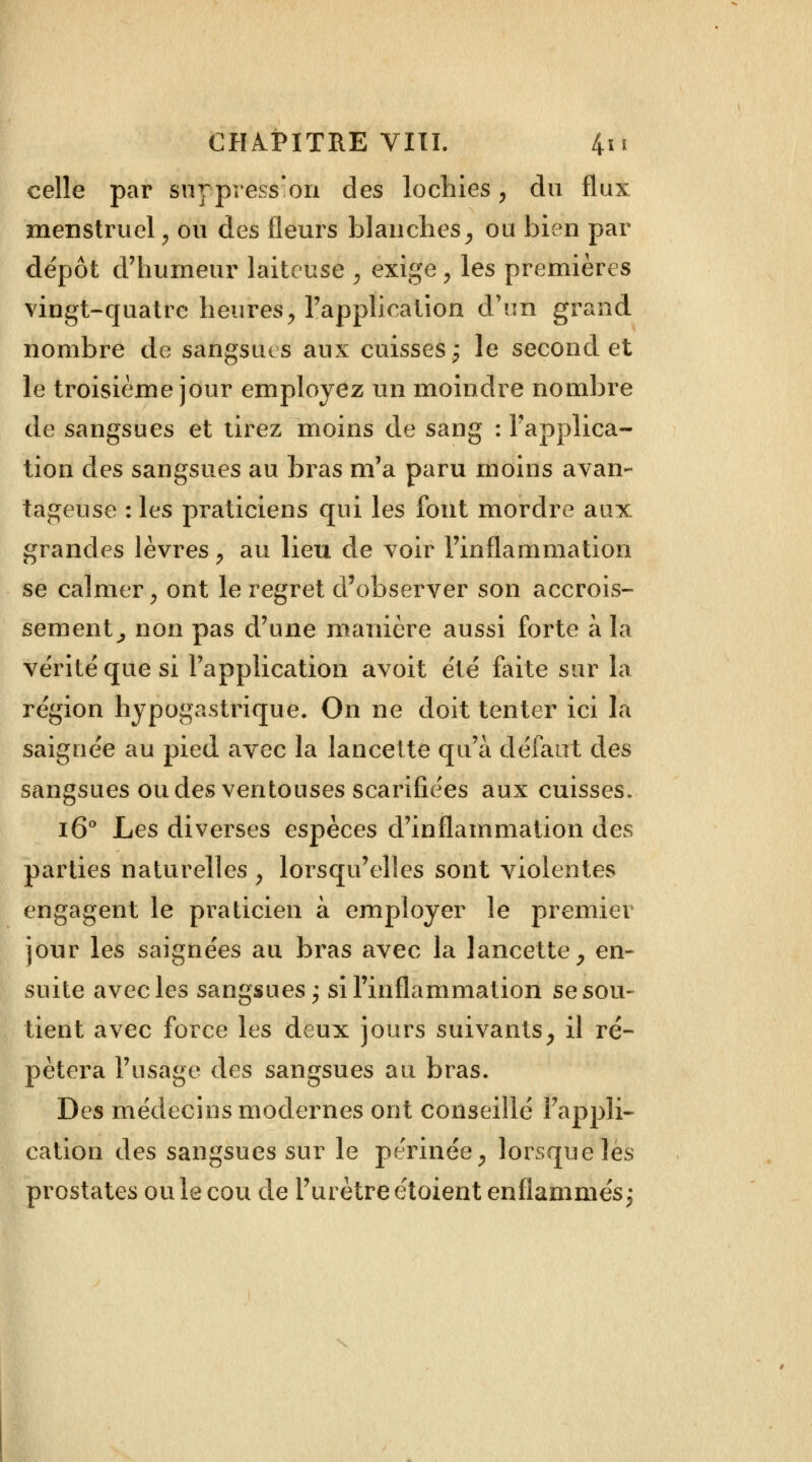 celle par suypress'on des lochies, du flux menstruel, ou des fleurs blanches, ou bien par dépôt d'humeur laiteuse \ exige, les premières vingt-quatre heures, l'application d'un grand nombre de sangsues aux cuisses; le second et le troisième jour employez un moindre nombre de sangsues et tirez moins de sang : l'applica- tion des sangsues au bras m'a paru moins avan- tageuse : les praticiens qui les font mordre aux grandes lèvres, au lieu de voir l'inflammation se calmer, ont le regret d'observer son accrois- sement^ non pas d'une manière aussi forte à la vérité que si l'application avoit été faite sur la région hypogastrique. On ne doit tenter ici la saignée au pied avec la lancette qu'à défaut des sangsues ou des ventouses scarifiées aux cuisses. i6° Les diverses espèces d'inflammation des parties naturelles , lorsqu'elles sont violentes engagent le praticien à employer le premier jour les saignées au bras avec la lancette, en- suite avec les sangsues; si l'inflammation se sou- tient avec force les deux jours suivants, il ré- pétera l'usage des sangsues au bras. Des médecins modernes ont conseillé l'appli- cation des sangsues sur le périnée, lorsque les prostates ou le cou de l'urètre étoient enflammés;