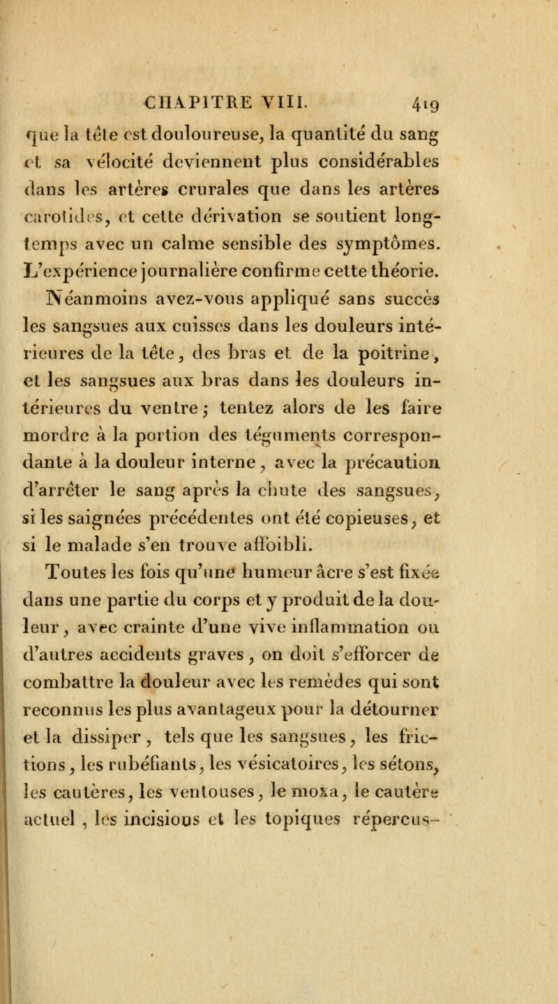 que la tête est douloureuse, la quantité du sang et sa vélocité deviennent plus considérables dans les artères crurales que dans les artères carotides, et cette dérivation se soutient long- temps avec un calme sensible des symptômes. L'expérience journalière confirme cette théorie. Néanmoins avez-vous appliqué sans succès les sangsues aux cuisses dans les douleurs inté- rieures de la tête, des bras et de la poitrine, et les sangsues aux bras dans les douleurs in- térieures du ventre; tentez alors de les faire mordre à la portion des téguments correspon- dante à la douleur interne , avec la précaution d'arrêter le sang après la chute des sangsues , si les saignées précédentes ont été copieuses, et si le malade s'en trouve afïbibli. Toutes les fois qu'une humeur acre s'est fixée dans une partie du corps et y produit de la dou- leur, avec crainte d'une vive inflammation ou d'autres accidents graves, on doit s'efforcer de combattre la douleur avec les remèdes qui sont reconnus les plus avantageux pour la détourner et la dissiper, tels que les sangsues, les fric- tions , les rubéfiants, les vésicatoires, les sétons, les cautères, les ventouses, le moxa, le cautère actuel , les incisions et les topiques reperdis-