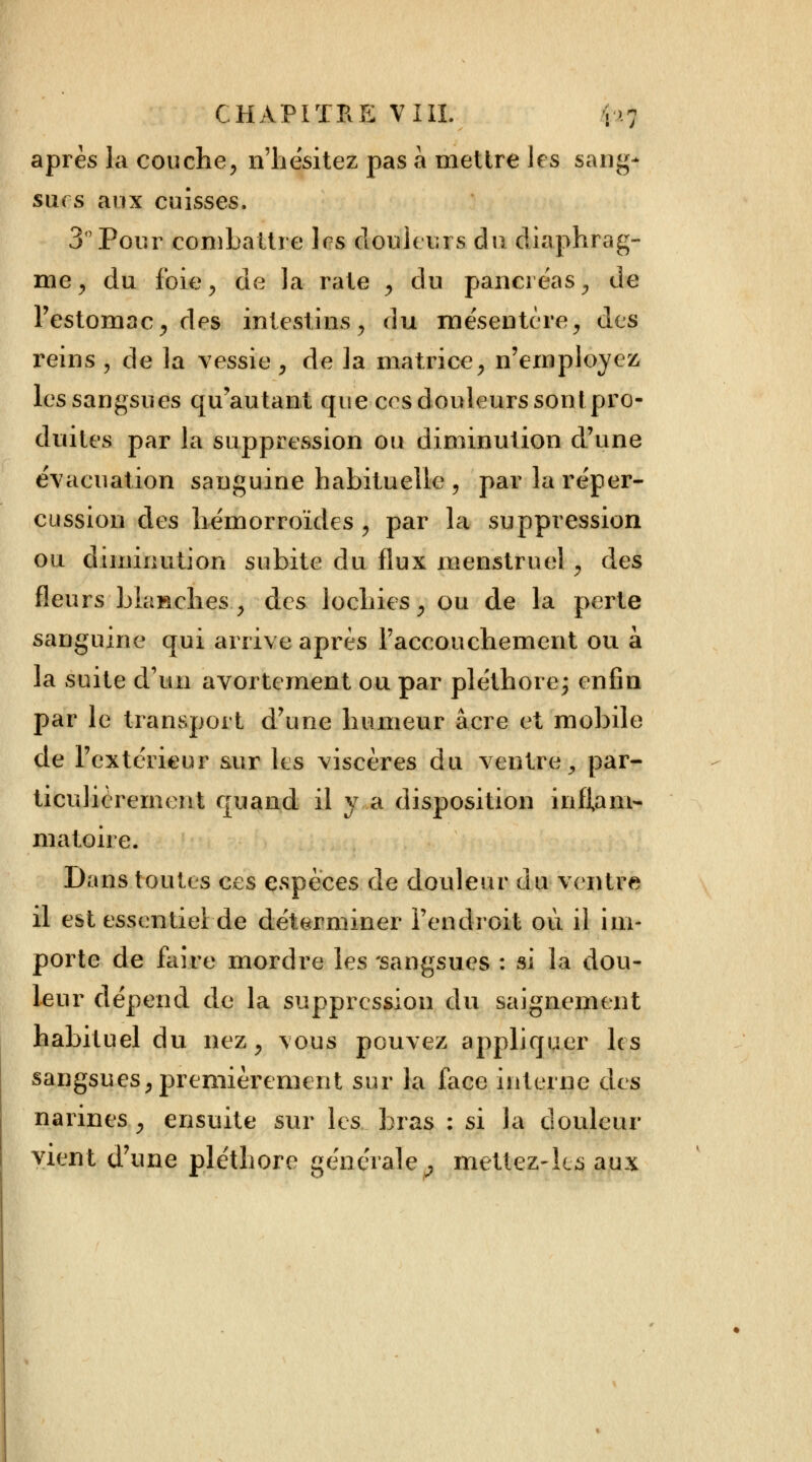 après la couche, n'hésitez pas a mettre les sang- surs aux cuisses, 3° Pour combattre 1rs douleurs du diaphrag- me, du foie, de la rate , du pancréas, de l'estomac, des intestins, du mésentère, des reins , de la vessie , de la matrice, n'employez les sangsues qu'autant que ces douleurs sontpro- duites par la suppression ou diminution d'une évacuation sanguine habituelle , par la réper- cussion des hémorroïdes , par la suppression ou diminution subite du flux menstruel, des fleurs blanches., des lochies, ou de la perte sanguine qui arrive après l'accouchement ou à la suite d'un avorteraient ou par pléthore; enfin par le transport d'une humeur acre et mobile de l'extérieur sur les viscères du ventre, par- ticulièrement quand il va disposition inflam- matoire. Dans toutes ces espèces de douleur du ventre il est essentiel de déterminer l'endroit où il im- porte de faire mordre les 'sangsues : si la dou- leur dépend de la suppression du saignement habituel du nez, vous pouvez appliquer les sangsues, premièrement sur la face interne des narines , ensuite sur les bras : si la douleur vient d'une pléthore générale^ mettez-les aux