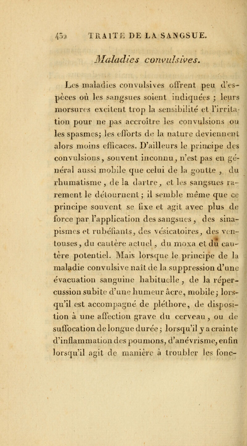 Maladies corivuhives. Les maladies convulsives offrent peu d'es- pèces où les sangsues soient indiquées ; leurs morsures excitent trop la sensibilité et l'irrita- tion pour ne pas accroître les convulsions ou les spasmes; les efforts de la nature deviennent alors moins efficaces. D'ailleurs le principe des convulsions, souvent inconnu, n'est pas en gé- néra] aussi mobile que celui de la goutte , du rhumatisme , de la dartre,, et les sangsues ra- rement le détournent; il semble même que ce principe souvent se fixe et agit avec plus de force par l'application des sangsues 9 des sina- pismes et rubéfiants, des vcsicatoires., des ven- touses, du cautère actuel 9 du moxa et du cau- tère potentiel. Mais lorsque le principe de la maladie convulsive naît de la suppression d'une évacuation sanguine habituelle ? de la réper- cussion subite d'une humeur acre, mobile; lors- qu'il est accompagné de pléthore, de disposi- tion à une affection grave du cerveau y ou de suffocation de longue durée ; lorsqu'il y a crainte d'inflammation des poumons, d'ané vrisme, enfin lorsqu'il agit de manière à troubler les fonc-