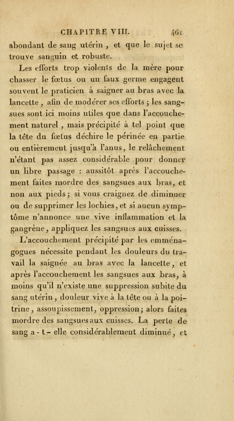 abondant de sang utérin , et que le sujet se trouve sanguin et robuste. Les efforts trop violents de la mère pour cbasser le fœtus ou un faux germe engagent souvent le praticien à saigner au bras avec la lancette , afin de modérer ses efforts ; les sang- sues sont ici moins utiles que dans l'accouche- ment naturel , mais précipité à tel point que la tête du fœtus déchire le périnée en partie ou entièrement jusqu'à l'anus, le relâchement n'étant pas assez considérable pour donner un libre passage : aussitôt après l'accouche- ment faites mordre des sangsues aux bras, et non aux pieds; si vous craignez de diminuer ou de supprimer les lochies, et si aucun symp- tôme n'annonce une vive inflammation et la gangrène, appliquez les sangsues aux cuisses. L'accouchement précipité par les emména- gogues nécessite pendant les douleurs du tra- vail la saignée au bras avec la lancette, et après l'accouchement les sangsues aux bras, à moins qu'il n'existe une suppression subite du sang utérin, douleur vive à la tête ou à la poi- trine, assoupissement, oppression; alors faites mordre des sangsues aux cuisses. La perte de sang a-1- elle considérablement diminué, et