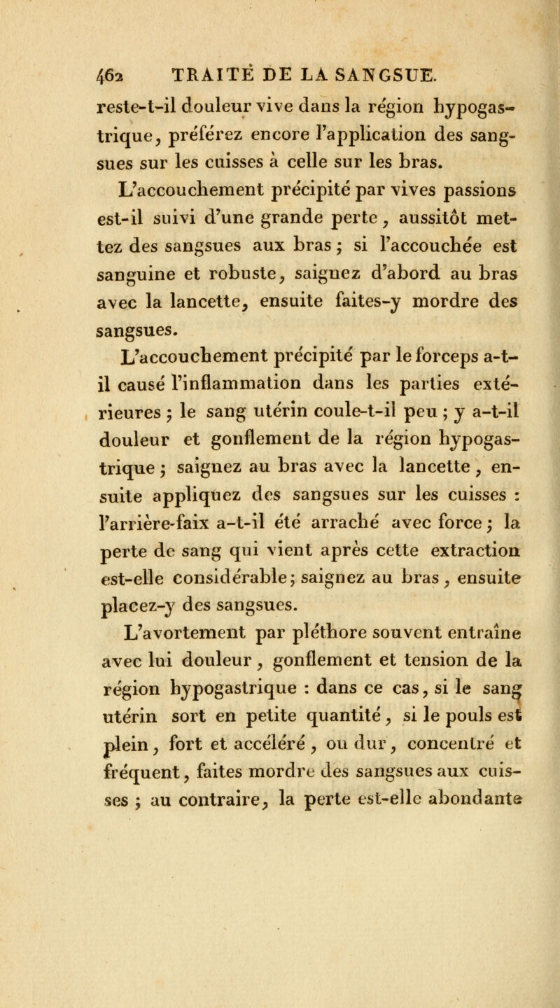 reste-t-il douleur vive dans la région hypogas- trique, préférez encore l'application des sang- sues sur les cuisses à celle sur les bras. L'accouchement précipité par vives passions est-il suivi d'une grande perte, aussitôt met- tez des sangsues aux bras ; si l'accouchée est sanguine et robuste, saignez d'abord au bras avec la lancette, ensuite faites-y mordre des sangsues. L'accouchement précipité par le forceps a-t-* il causé l'inflammation dans les parties exté- rieures ; le sang utérin coule-t-il peu ; y a-t-il douleur et gonflement de la région hypogas- trique j saignez au bras avec la lancette, en- suite appliquez des sangsues sur les cuisses : l'arrière-faix a-t-il été arraché avec force ; la perte de sang qui vient après cette extraction est-elle considérable; saignez au bras, ensuite placez-y des sangsues. L'avortement par pléthore souvent entraîne avec lui douleur, gonflement et tension de la région hypogastrique : dans ce cas, si le sang utérin sort en petite quantité, si le pouls est plein, fort et accéléré , ou dur, concentré et fréquent, faites mordre des sangsues aux cuis- ses ; au contraire, la perte est-elle abondante