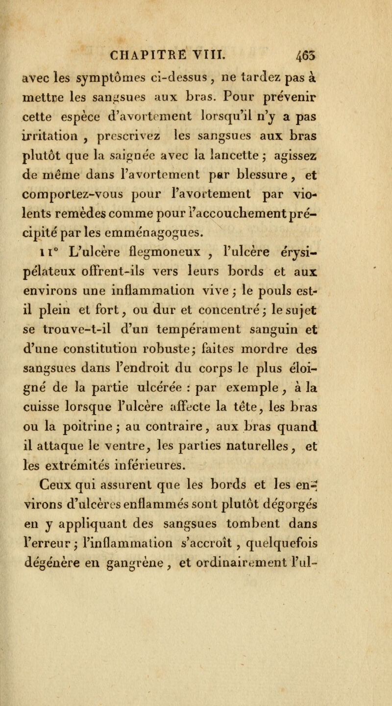 avec les symptômes ci-dessus , ne tardez pas à mettre les sangsues aux bras. Pour prévenir cette espèce d'avoi tement lorsqu'il n'y a pas irritation , prescrivez les sangsues aux bras plutôt que la saignée avec la lancette ; agissez de même dans Pavortement par blessure, et comportez-vous pour Pavortement par vio- lents remèdes comme pour l'accouchement pré- cipité par les emménagogues. 11° L'ulcère flegmoneux , l'ulcère érysi- pélateux offrent-ils vers leurs bords et aux environs une inflammation vive ; le pouls est- il plein et fort, ou dur et concentré; le sujet se trouve-t-il d'un tempérament sanguin et d'une constitution robuste; faites mordre des sangsues dans l'endroit du corps le plus éloi- gné de la partie ulcérée : par exemple , à la cuisse lorsque l'ulcère affecte la tête, les bras ou la poitrine; au contraire, aux bras quand il attaque le ventre, les parties naturelles, et les extrémités inférieures. Ceux qui assurent que les bords et les en-: virons d'ulcères enflammés sont plutôt dégorgés en y appliquant des sangsues tombent dans l'erreur; l'inflammation s'accroît , quelquefois dégénère en gangrène , et ordinairement Fui-