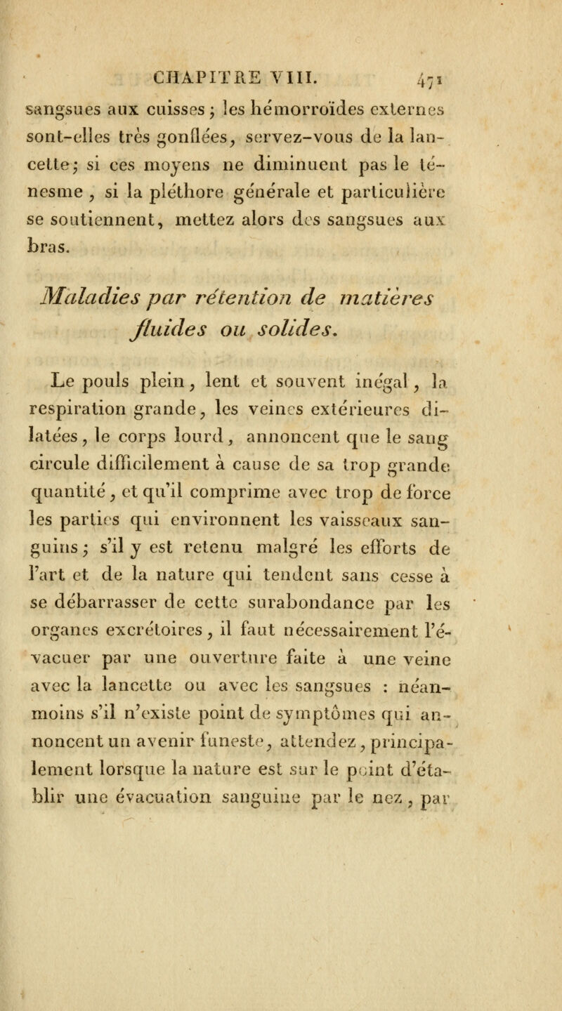 sangsues aux cuisses ; les hémorroïdes externes sont-elles très gonflées, servez-vous de la lan- cette; si ces moyens ne diminuent pas le té- nesme , si la pléthore générale et particulière se soutiennent, mettez alors des sangsues aux bras. Maladies par rétention de matières fluides ou solides. Le pouls plein , lent et souvent inégal, la respiration grandei les veines extérieures di- latées , le corps lourd, annoncent que le sang circule difficilement à cause de sa trop grande quantité 3 et qu'il comprime avec trop de force les parties qui environnent les vaisseaux san- guins j s'il y est retenu malgré les efforts de l'art et de la nature qui tendent sans cesse à se débarrasser de cette surabondance par les organes excrétoires, il faut nécessairement l'é- vacuer par une ouverture faite a une veine avec la lancette ou avec les sangsues : néan- moins s'il n'existe point de symptômes qui an- noncent un avenir funeste, attendez, principa- lement lorsque la nature est sur le point d'éta- blir une évacuation sanguine par le nez ; par