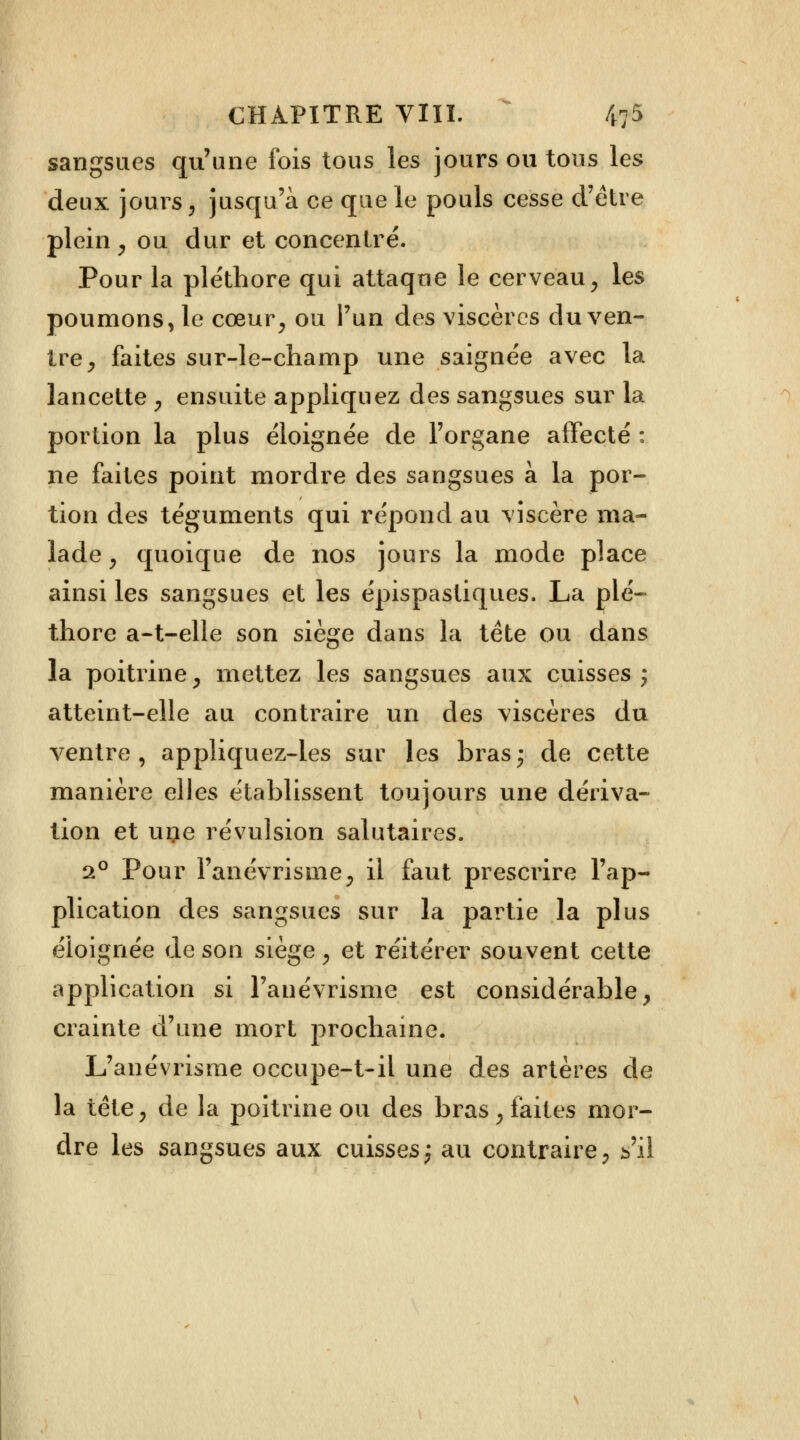 sangsues qu'une fois tous les jours ou tous les deux jours, jusqu'à ce que le pouls cesse d'être plein , ou dur et concentré. Pour la pléthore qui attaque le cerveau, les poumons, le cœur, ou l'un des viscères du ven- tre, faites sur-le-champ une saignée avec la lancette , ensuite appliquez des sangsues sur la portion la plus éloignée de l'organe affecté : ne faites point mordre des sangsues à la por- tion des téguments qui répond au viscère ma- lade , quoique de nos jours la mode place ainsi les sangsues et les épispastiques. La plé- thore a-t-elle son siège dans la tète ou dans la poitrine, mettez les sangsues aux cuisses; atteint-elle au contraire un des viscères du ventre, appliquez-les sur les bras- de cette manière elles établissent toujours une dériva- tion et uçe révulsion salutaires. 20 Pour l'anévrisme, il faut prescrire l'ap- plication des sangsues sur la partie la plus éloignée de son siège, et réitérer souvent cette application si l'anévrisme est considérable, crainte d'une mort prochaine. L'anévrisme occupe-t-il une des artères de la tête, de la poitrine ou des bras, faites mor- dre les sangsues aux cuisses; au contraire, s'il