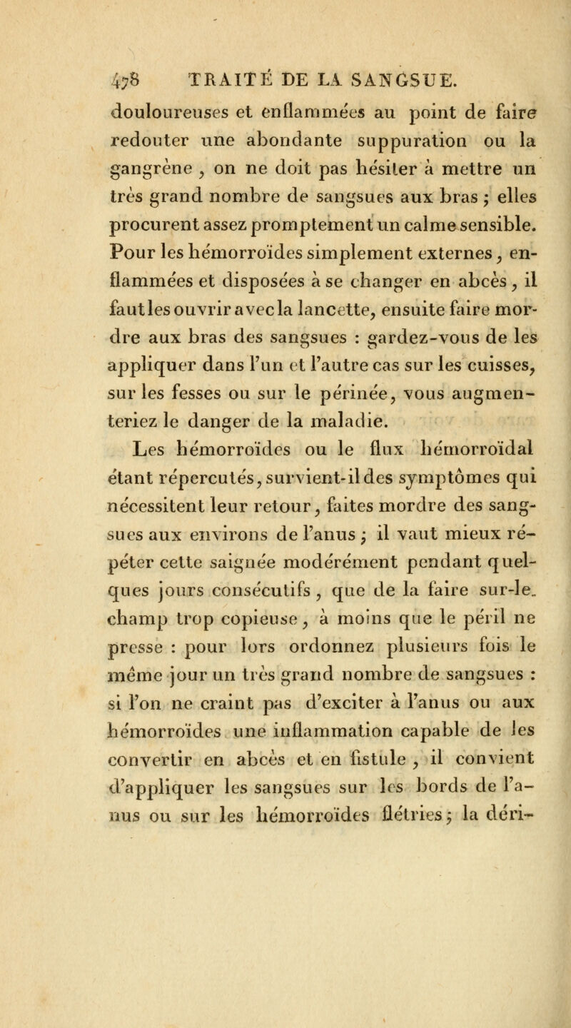 douloureuses et enflammées au point de faire redouter une abondante suppuration ou la gangrène , on ne doit pas hésiter à mettre un très grand nombre de sangsues aux bras ; elles procurent assez promptement un calme sensible. Pour les hémorroïdes simplement externes, en- flammées et disposées à se changer en abcès, il fautlesouvriravecla lancette, ensuite faire mor- dre aux bras des sangsues : gardez-vous de les appliquer dans l'un et l'autre cas sur les cuisses, sur les fesses ou sur le périnée, vous augmen- teriez le danger de la maladie. Les hémorroïdes ou le flux hémorroïdal étant répercutés, survient-il des symptômes qui nécessitent leur retour, faites mordre des sang- sues aux environs de l'anus ; il vaut mieux ré- péter cette saignée modérément pendant quel- ques jours consécutifs , que de la faire sur-le„ champ trop copieuse, à moins que le péril ne presse : pour lors ordonnez plusieurs fois le même jour un très grand nombre de sangsues : si l'on ne craint pas d'exciter à l'anus ou aux hémorroïdes une inflammation capable de les convertir en abcès et en fistule , il convient d'appliquer les sangsues sur les bords de l'a- nus ou sur les hémorroïdes flétries : la déri-