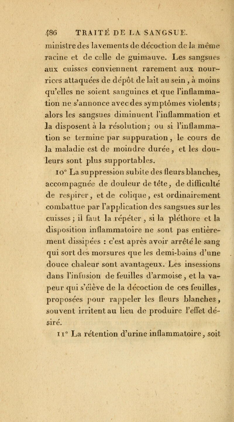 ministre des lavements de décoction de la même racine et de celle de guimauve. Les sangsues aux cuisses conviennent rarement aux nour- rices attaquées de dépôt de lait au sein, à moins qu'elles ne soient sanguines et que l'inflamma- tion ne s'annonce avec des symptômes violents; alors les sangsues diminuent l'inflammation et la disposent à la résolution; ou si l'inflamma- tion se termine par suppuration, le cours de la maladie est de moindre durée, et les dou- leurs sont plus supportables. io° La suppression subite des fleurs blanches, accompagnée de douleur de tête, de difficulté de respirer, et de colique, est ordinairement combattue par l'application des sangsues sur les cuisses; il faut la répéter , si la pléthore et la disposition inflammatoire ne sont pas entière- ment dissipées : c'est après avoir arrêté le sang qui sort des morsures que les demi-bains d'une douce chaleur sont avantageux. Les insessions dans l'infusion de feuilles d'armoise, et la va- peur qui s'élève de la décoction de ces feuilles , proposées pour rappeler les fleurs blanches, souvent irritent au lieu de produire l'effet dé- siré. ii° La rétention d'urine inflammatoire, soit