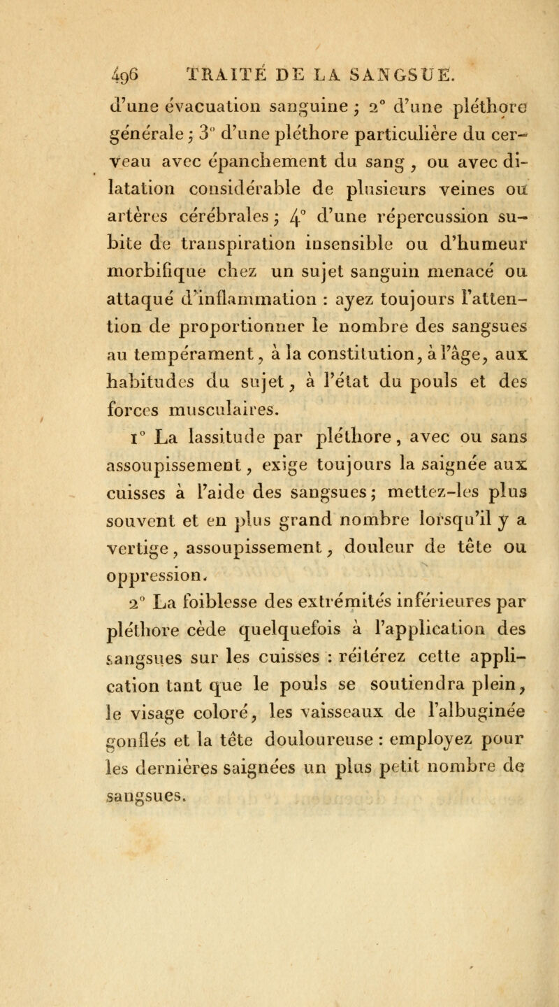 d'une évacuation sanguine • 2° d'une pléthore générale 3 3 d'une pléthore particulière du cer- veau avec épanchement du sang , ou avec di- latation considérable de plusieurs veines ou artères cérébrales ; 4° d'une répercussion su- bite de transpiration insensible ou d'humeur morbifique chez un sujet sanguin menacé ou attaqué d'inflammation : ayez toujours l'atten- tion de proportionner le nombre des sangsues au tempérament , à la constitution, à l'âge, aux habitudes du sujet, à l'état du pouls et des forces musculaires. i° La lassitude par pléthore, avec ou sans assoupissement, exige toujours la saignée aux cuisses à l'aide des sangsues; mettez-les plus souvent et en plus grand nombre lorsqu'il y a vertige , assoupissement, douleur de tête ou oppression, 2° La Ibiblesse des extrémités inférieures par pléthore cède quelquefois à l'application des .sangsues sur les cuisses : réitérez cette appli- cation tant que le pouls se soutiendra plein, le visage coloré, les vaisseaux de l'albuginée gonflés et la tête douloureuse : employez pour les dernières saignées un plus petit nombre de sangsues.