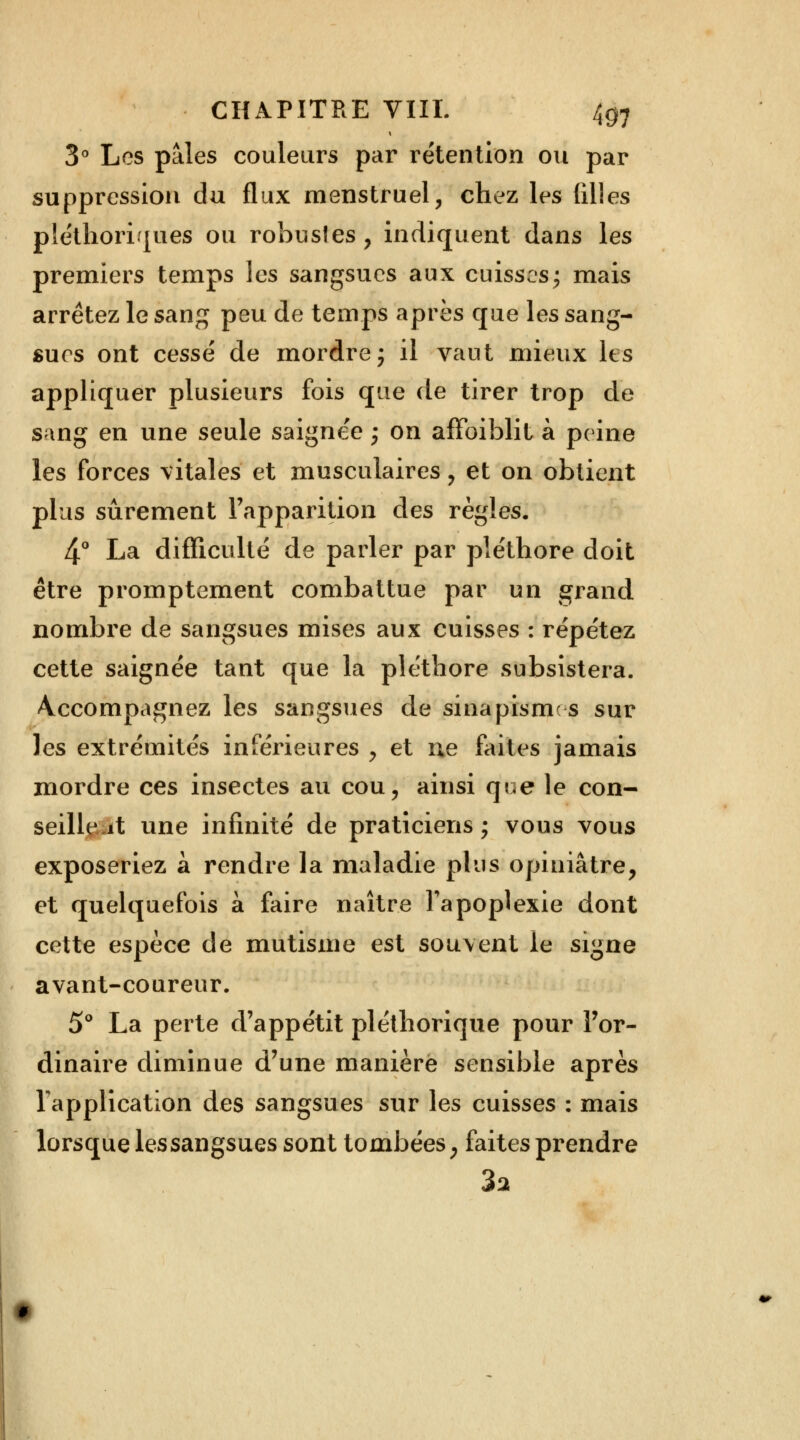 3° Les pâles couleurs par rétention ou par suppression du flux menstruel, chez les filles pléthoriques ou robustes, indiquent dans les premiers temps les sangsues aux cuisses; mais arrêtez le sang peu de temps après que les sang- sucs ont cessé de mordre; il vaut mieux les appliquer plusieurs fois que de tirer trop de sang en une seule saignée ; on affoiblit à peine les forces vitales et musculaires , et on obtient plus sûrement l'apparition des règles. 4° La difficulté de parler par pléthore doit être promptement combattue par un grand nombre de sangsues mises aux cuisses : répétez cette saignée tant que la pléthore subsistera. Accompagnez les sangsues de sinapisme s sur les extrémités inférieures , et ne faites jamais mordre ces insectes au cou, ainsi que le con- seillent une infinité de praticiens ; vous vous exposeriez à rendre la maladie plus opiniâtre, et quelquefois à faire naître l'apoplexie dont cette espèce de mutisme est souvent le signe avant-coureur. 5° La perte d'appétit pléthorique pour l'or- dinaire diminue d'une manière sensible après l'application des sangsues sur les cuisses : mais lorsque les sangsues sont tombées, faites prendre 3a