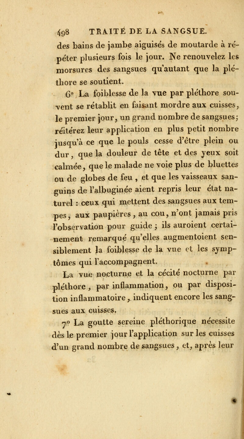 des bains de jambe aiguisés de moutarde à ré- péter plusieurs fois le jour. Ne renouvelez les morsures des sangsues qu'autant que la plé- thore se soutient. 6° La foiblesse de la vue par pléthore sou- vent se rétablit en faisant mordre aux cuisses, le premier jour, un grand nombre de sangsues; réitérez leur application en plus petit nombre -jusqu'à ce que le pouls cesse d'être plein ou dur , que la douleur de tête et des yeux soit calmée, que le malade ne voie plus de bluettes ou de globes de feu , et que les vaisseaux san- guins de l'albuginée aient repris leur état na- turel : ceux qui mettent des sangsues aux tem- pes, aux paupières, au cou, n'ont jamais pris l'observation pour guide ; ils auroient certai- nement remarqué qu'elles augmentoient sen- siblement la foiblesse de la vue et les symp- tômes qui l'accompagnent. La vue nocturne et la cécité nocturne par pléthore, par inflammation, ou par disposi- tion inflammatoire, indiquent encore les sang- sues aux cuisses. 7° La goutte sereine pléthorique nécessite dès le premier jour l'application sur les cuisses d'un grand nombre de sangsues, et, après leur