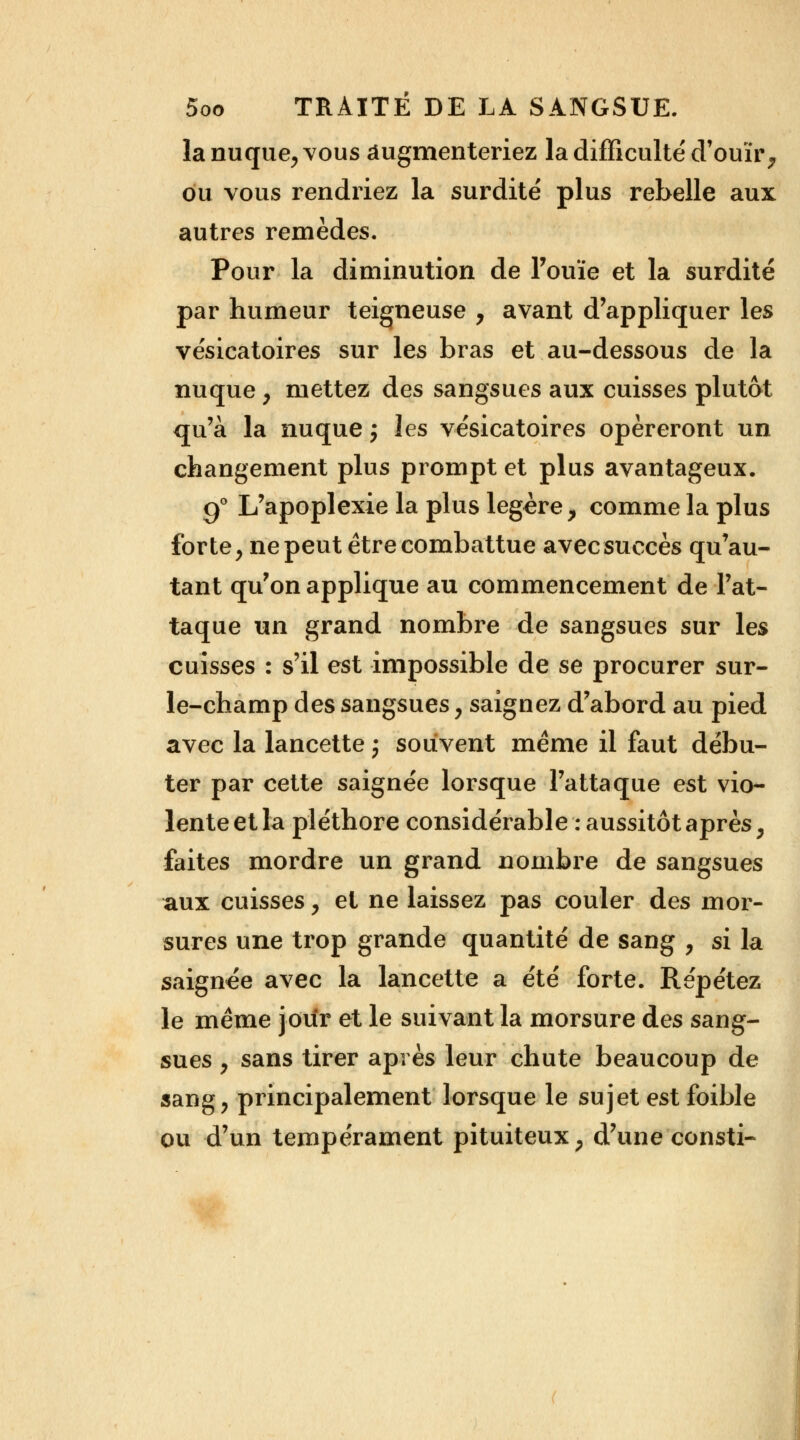 la nuque, vous augmenteriez la difficulté' d'ouïr, ou vous rendriez la surdité plus rebelle aux autres remèdes. Pour la diminution de l'ouïe et la surdité par humeur teigneuse , avant d'appliquer les vésicatoires sur les bras et au-dessous de la nuque , mettez des sangsues aux cuisses plutôt qu'à la nuque j les vésicatoires opéreront un changement plus prompt et plus avantageux. 90 L'apoplexie la plus légère, comme la plus forte, ne peut être combattue avecsuccès qu'au- tant qu'on applique au commencement de l'at- taque un grand nombre de sangsues sur les cuisses : s'il est impossible de se procurer sur- le-champ des sangsues, saignez d'abord au pied avec la lancette ; souvent même il faut débu- ter par cette saignée lorsque l'attaque est vio- lente et la pléthore considérable : aussitôt après, faites mordre un grand nombre de sangsues aux cuisses, et ne laissez pas couler des mor- sures une trop grande quantité de sang , si la saignée avec la lancette a été forte. Répétez le même jour et le suivant la morsure des sang- sues y sans tirer après leur chute beaucoup de sang, principalement lorsque le sujet est foible ou d'un tempérament pituiteux, d'une consti-