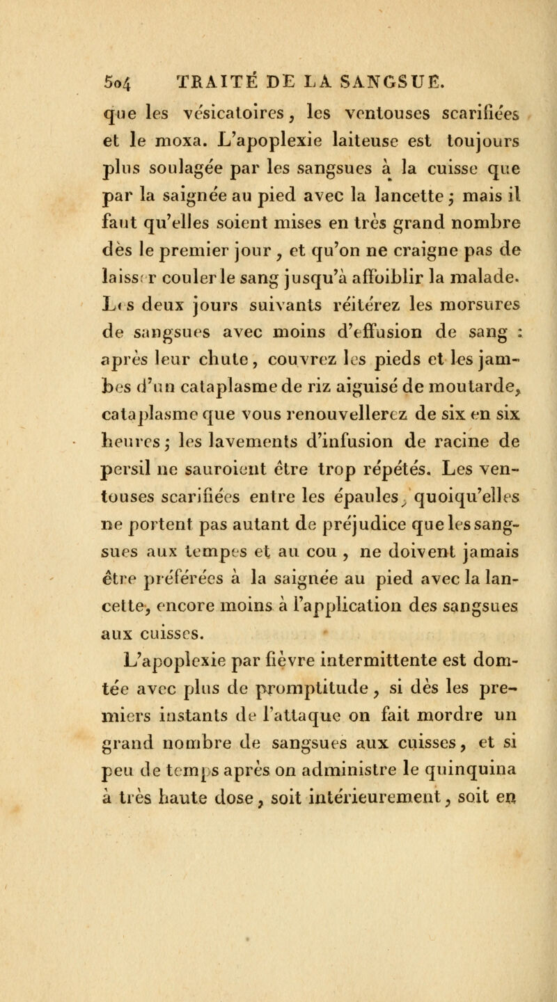 que les vésicatoires, les ventouses scarifiées et le moxa. L'apoplexie laiteuse est toujours plus soulagée par les sangsues a la cuisse que par la saignée au pied avec la lancette ; mais il faut qu'elles soient mises en très grand nombre dès le premier jour , et qu'on ne craigne pas de laiss. r couler le sang jusqu'à affoiblir la malade. L< s deux jours suivants réitérez les morsures de sangsues avec moins d'effusion de sang ; après leur chute, couvrez les pieds et les jam- bes d'un cataplasme de riz aiguisé de moutarde, cataplasme que vous renouvellerez de six en six heures; les lavements d'infusion de racine de persil ne sauroient être trop répétés. Les ven- touses scarifiées entre les épaules^ quoiqu'elles ne portent pas autant de préjudice que les sang- sues aux tempes et au cou , ne doivent jamais être préférées à la saignée au pied avec la lan- cette, encore moins à l'application des sangsues aux cuisses. L'apoplexie par fièvre intermittente est dom- tée avec plus de promptitude, si dès les pre- miers instants de l'attaque on fait mordre un grand nombre de sangsues aux cuisses, et si peu de temps après on administre le quinquina à très haute dose, soit intérieurement, soit en