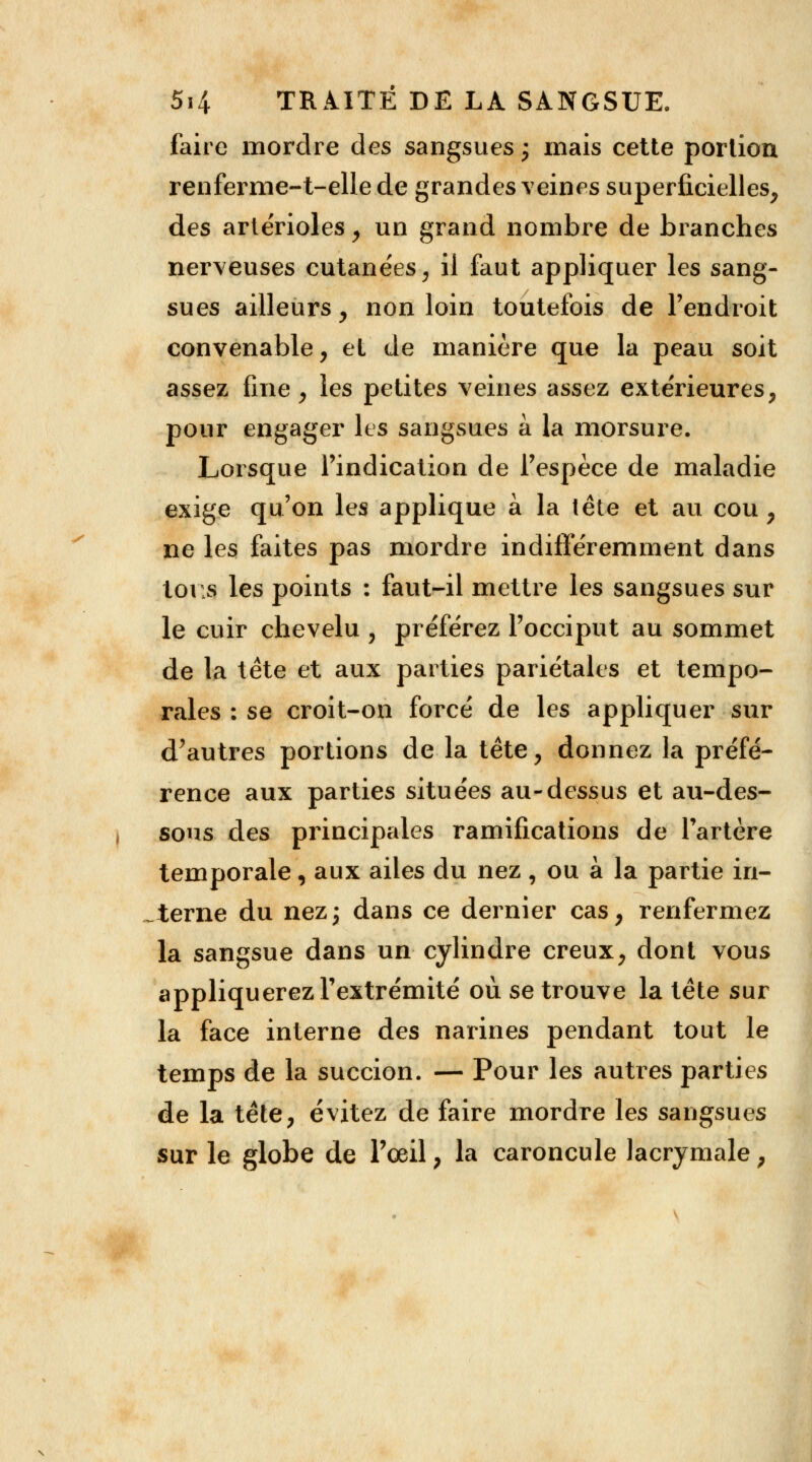 faire mordre des sangsues ; mais cette portion renferme-t-ellede grandes veines superficielles, des artérioles, un grand nombre de branches nerveuses cutanées, il faut appliquer les sang- sues ailleurs, non loin toutefois de l'endroit convenable, et de manière que la peau soit assez fine, les petites veines assez extérieures, pour engager les sangsues à la morsure. Lorsque l'indication de l'espèce de maladie exige qu'on les applique à la tête et au cou , ne les faites pas mordre indifféremment dans tous les points : faut-il mettre les sangsues sur le cuir chevelu , préférez l'occiput au sommet de la tète et aux parties pariétales et tempo- rales : se croit-on forcé de les appliquer sur d'autres portions de la tête, donnez la préfé- rence aux parties situées au-dessus et au-des- sous des principales ramifications de l'artère temporale, aux ailes du nez , ou à la partie in- terne du nez; dans ce dernier cas, renfermez la sangsue dans un cylindre creux, dont vous appliquerez l'extrémité où se trouve la tête sur la face interne des narines pendant tout le temps de la succion. — Pour les autres parties de la tête, évitez de faire mordre les sangsues sur le globe de l'oeil, la caroncule lacrymale ;